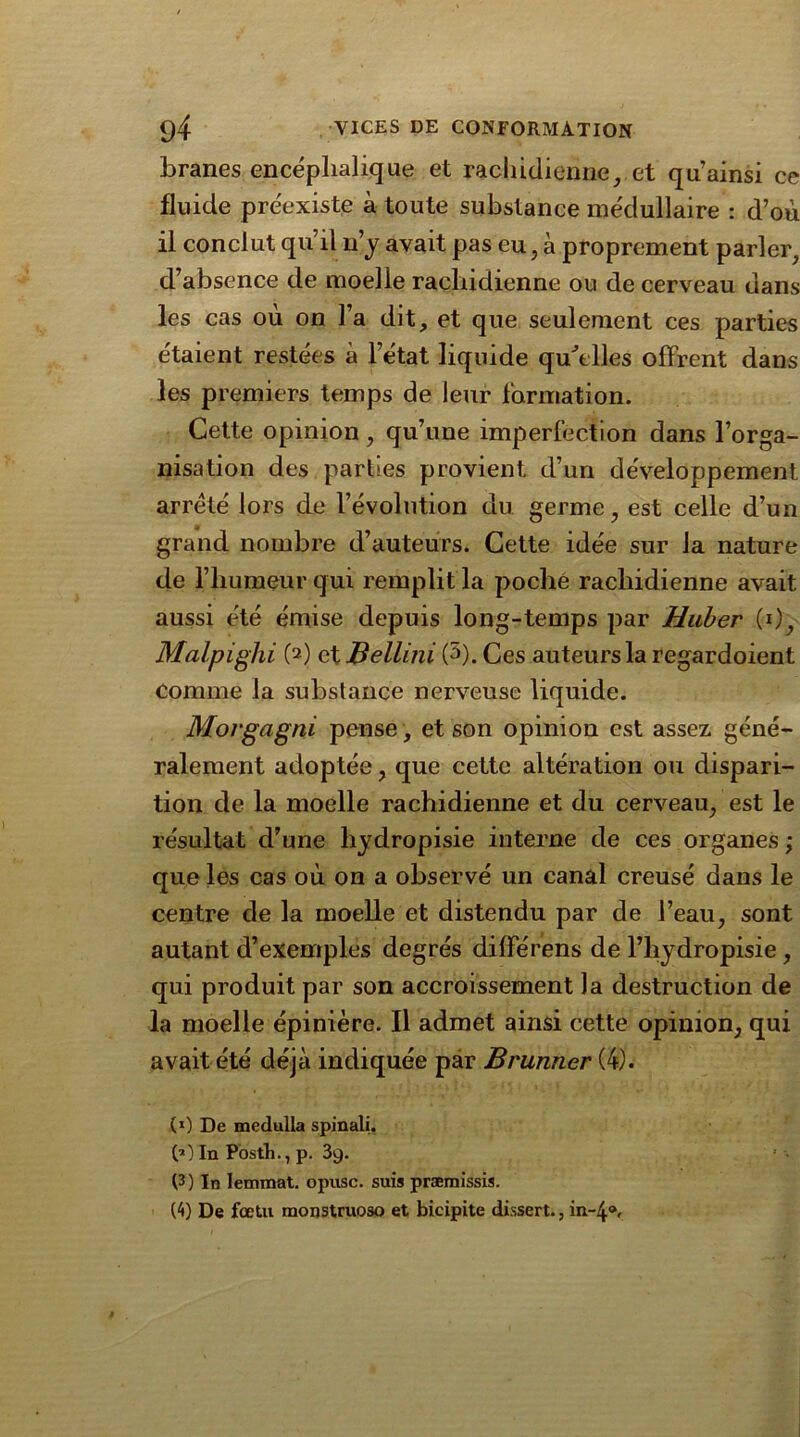 branes encéphalique et rachidienne, et qu’ainsi ce fluide préexiste à toute substance médullaire : d’où il conclut qu’il n’y avait pas eu, à proprement parler, d’absence de moelle rachidienne ou de cerveau dans les cas où on l’a dit, et que seulement ces parties étaient restées à letat liquide quelles offrent dans les premiers temps de leur formation. Cette opinion, qu’une imperfection dans l’orga- nisation des parties provient d’un développement arreté lors de l’évolution du germe, est celle d’un grand nombre d’auteurs. Cette idée sur la nature de l’humeur qui remplit la poché rachidienne avait aussi été émise depuis long-temps par Huber (0, Malpighi (2) et Bellini (5). Ces auteurs la regardoient comme la substance nerveuse liquide. Movgagni pense, et son opinion est assez géné- ralement adoptée, que cette altération ou dispari- tion de la moelle rachidienne et du cerveau, est le résultat d’une liydropisie interne de ces organes ; que les cas où on a observé un canal creusé dans le centre de la moelle et distendu par de l’eau, sont autant d’exemples degrés différens de l’hydropisie , qui produit par son accroissement la destruction de la moelle épinière. Il admet ainsi cette opinion, qui avait été déjà indiquée par Brunner (4). (0 De medulla spinali. 00 In Posth., p. 39. (3) In lemmat. opusc. suis præmissis. (4) De fœtu monstruoso et bicipite dissert., in-4®.