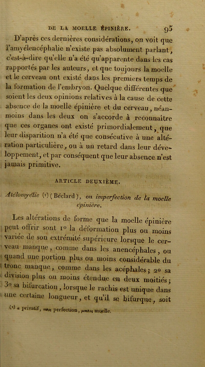 D’après ces dernières considérations, on voit que l’amyélencephalie n’existe pas absolument parlant, c’est-à-dire qu’elle n’a été qu’apparente dans les cas rapportés par les auteurs, et que toujours la moelle et le cerveau ont existe' dans les premiers temps de la formation de l’embryon. Quelque differentes que soient les deux opinions relatives à la cause de cette absence de la moelle e'pinière et du cerveau, néan- moins dans les deux on s’accorde à reconnaître que ces organes ont existe primordialement , que leur disparition n’a été que consécutive à une alté- ration particulière, ou à un retard dans leur déve- loppement, et par conséquent que leur absence n’est jamais primitive. article deuxième;. Atelomyehe (0 ( Béclard ), ou imperfection de la moelle épinière. Les altérations de forme que la moelle épinière peut offrir sont i<> la déformation plus ou moins variée de son extrémité supérieure lorsque le cer- veau manque, comme dans les anence'pliales, ou quand une portion plus ou moins considérable du tronc manque, comme dans les acéphales ; 20 sa division plus ou moins étendue en deux moitiés; J° Sa birurcati°n » lorsque le rachis est unique dans une certaine longueur, et qu’il se. bifurque, soit W * privatif, mst perfection, moelle.