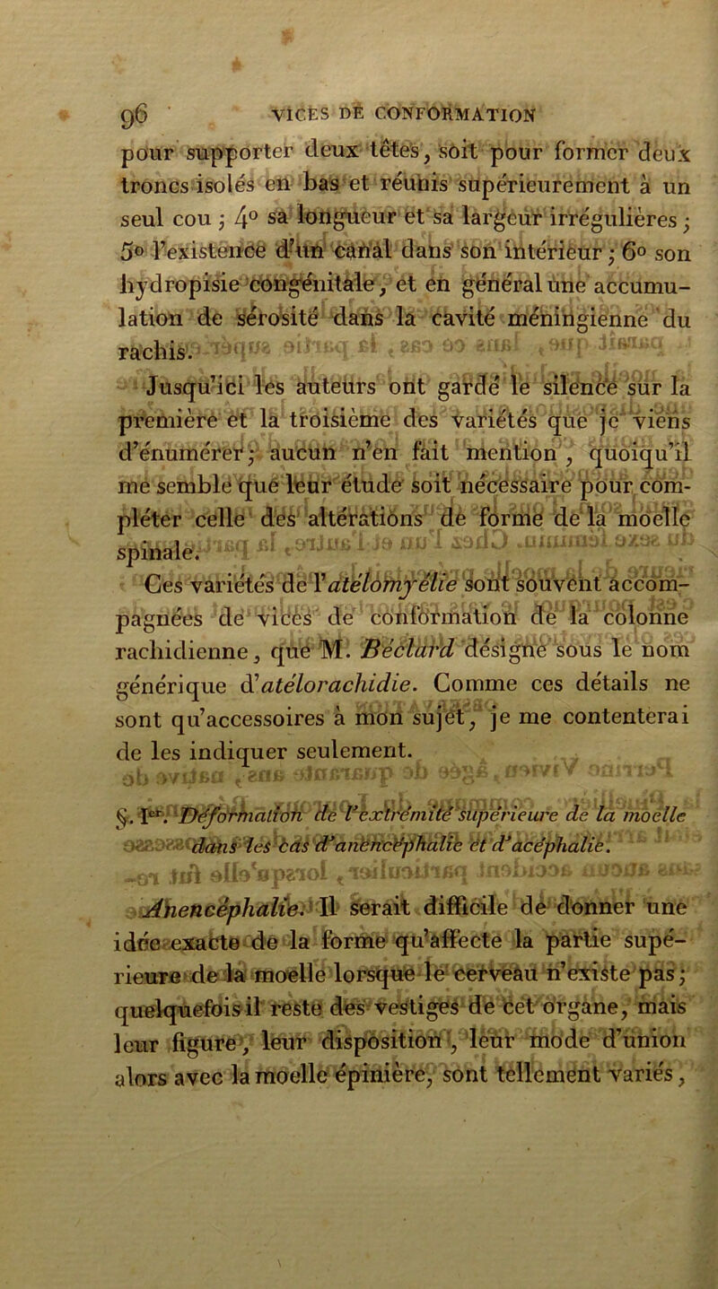 pour supporter deux têtes, soit pour former deux troncs isolés en bas et réunis supérieurement à un seul cou ; 4° sa longueur et sa largeur irrégulières ; 5° l’existence d’un canal dans son intérieur ; 6° son hydropisie congénitale, et en général une accumu- lation de sérosité dans la cavité ménirigienne du oitoüq Rt t && êilBi tonp JiftîiAiq ci les auteurs ont gardé le silence sur la et la troisième des variétés que je viens Jusqu’i première d’énumérer ; aucun n’en fait mention , quoiqu’il me semble que leur étude soit nécessaire pour com- pléter celle des altérations de forme de la moelle üi i'ifirr ftï nu l sooO .uwjiuài o/.oa nb Ces variétés de l’atélomjêlie Sont souveht accom- pagnées de vices de conformation de la colonne rachidienne, que M. Bèclard désigne’sous le nom générique d'atélorachidie. Comme ces détails ne sont qu’accessoires à mon sujet, je me contenterai de les indiquer seulement. ob oviJbci t am» oJnxnfïnp oi> » oan la i Ier. Déformation de Vextrémité supérieure de la moelle dans les àas d3 anencéphalie et d3acéphalie. ui on Oi'i EfiU Anencéphalie. W. serait difficile de donner une idée exacte de la forme qu’affecte la partie supé- rieure de la moelle lorsque le cerveau n’existe pas; quelquefois il reste des vestiges de cet organe, mais leur figure , leur disposition*, leur mode d’union alors avec la moelle épinière, sont tellement variés,
