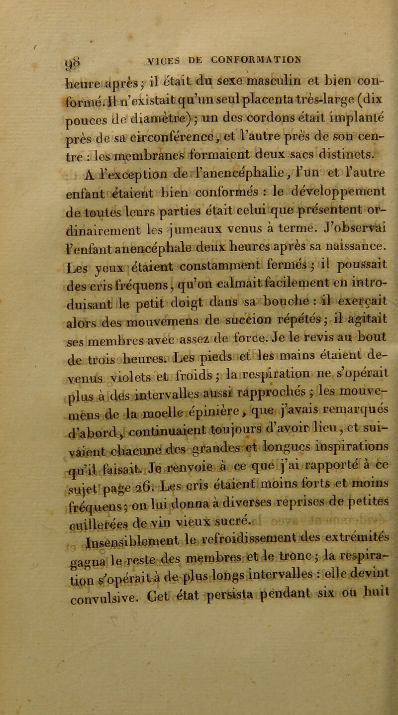 heure après ; il était du sexe masculin et bien con- formé. Il n’existait qu’un seul placenta très-large (dix pouces de diamètre) ; un des cordons était implanté près de sa circonférence, et l’autre près de son cen- tre : les membranes formaient deux sacs distincts. A l’exception de l’anencéphalie, l’un et l’autre enfant étaient bien conformés : le développement de toutes leurs parties était celui que présentent or- dinairement les jumeaux venus à terme. J’observai l’enfant anencépbale deux heures après sa naissance. Les yeux étaient constamment fermés ; il poussait des cris fréquens, qu’on calmait facilement en intro- duisant le petit doigt dans sa bouche : il exerçait alors des mouvemens de succion répétés j il agitait ses membres avec assez de force. Je le revis au bout de trois heures. Les pieds et les mains étaient de- venus violets et froids j la respiration ne s opérait plus à des intervalles aussi rapprochés ; les mouve- mens de la moelle épinière, que j’avais remarqués d’abord, continuaient toujours d’avoir lieu, et sui- vaient chacune des grandes et longues inspirations qu’il faisait. Je renvoie à ce que j’ai rapporté à ce sujet page 26. Les cris étaient moins forts et moins fréquens ; on lui donna à diverses reprises de petites cuillerées de vin vieux sucré. Insensiblement le refroidissement des exti émîtes gagna le reste des membres et le tronc} la respira- tion s’opérait à de plus longs intervalles : elle devint convulsive. Cet état persista pendant six ou huit