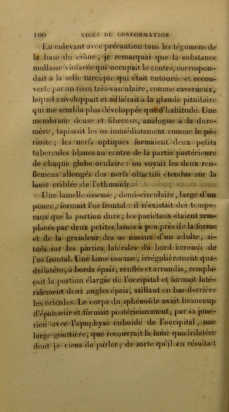 Eu enlevant avec précaution tous les tégumens de la base du crâne, je remarquai que la1 substance mollasse violacée'qui occupait le centre, correspon- dait à la selle turcique qui était entourée et-recou- verte par un tissu très-vasculaire, comme caverneux, lequel enveloppait et ad lierait à la -glande pituitaire qui me sembla plusdéveloppée que d’habitude. Une membrane dense et fibreuse, analogue à la dure- mère, tapissait les os immédiatement comme le pé- rioste ; les nerfs optiques formaient deux petits tubercules blancs au centre de la partie postérieure de chaque globe oculaire : on voyait les deux ren- flemens allongés des nerfs olfactifs étendus sur la lame criblée de l’ethmoïde. , ' Une lamelle osseuse , demi-circulaire, large d’un pouce, formait l’os frontal : il n’existait des tempo- raux que la portion dure ■ les pariétaux étaient rem- placés par deux petites lames à peu;près de la forme et de la grandeur des os nasaux d’un adulte, si- tués sur les parties latérales-du bord arrondi de l’os frontal. Une lame osseuse, irrégulièrement qua- drilatère y à bords épais; renflés et arrondis, rempla- çait la portion élargie de l’occipital et formait laté- ralement deux angles épais, saillant en bas derrière les oricules. Le corps du sphénoïde avait beaucoup d’épaisseur et formait postérieurement, par sa jonc- tion avec l’apophyse cuboïde de l’occipital, une large gouttière, que recouvrait la lame quadrilatère dont je viens de parler; de sorte qu’il en résultait