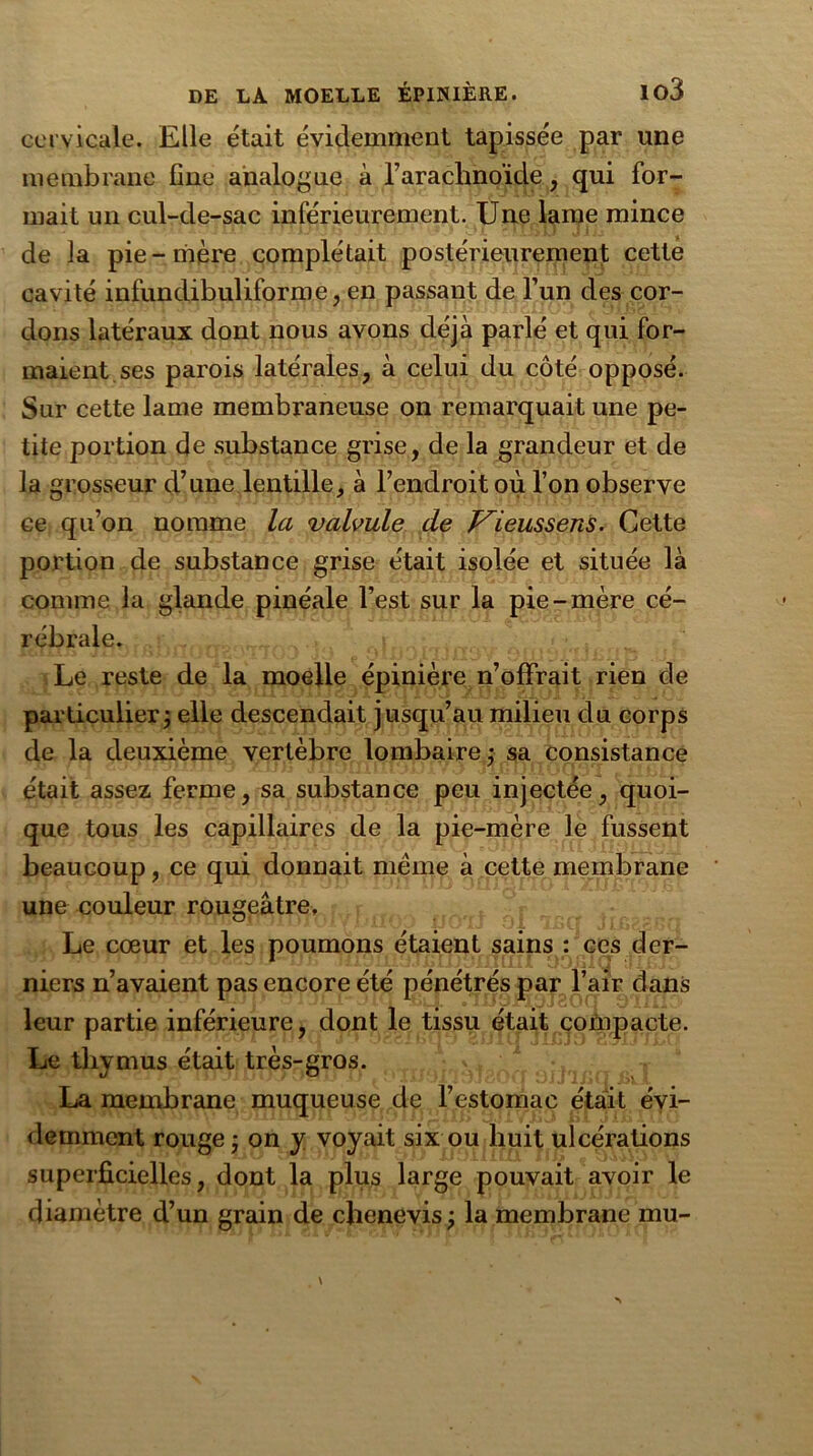 cervicale. Elle était évidemment tapissée par une membrane fine analogue à l'arachnoïde, qui for- mait un cul-de-sac inférieurement. Une lame mince de la pie-mère complétait postérieurement cette cavité infundibuliforme, en passant de l’un des cor- dons latéraux dont nous avons déjà parlé et qui for- maient ses parois latérales, à celui du côté opposé. Sur cette lame membraneuse on remarquait une pe- tite portion de substance grise, de la grandeur et de la grosseur d’une lentille, à l’endroit où l’on observe ce qu’on nomme la valvule de Vieussens. Cette portion de substance grise était isolée et située là comme la glande pinéale l’est sur la pie-mère cé- rébrale. Le reste de la moelle épinière n’offrait rien de particulier ; elle descendait jusqu’au milieu du corps de la deuxième vertèbre lombaire ; sa consistance était assez ferme, sa substance peu injectée, quoi- que tous les capillaires de la pie-mère le fussent beaucoup, ce qui donnait meme à cette membrane une couleur rougeâtre. Le cœur et les poumons étaient sains : ces der- niers n’avaient pas encore été pénétrés par l’air dans leur partie inférieure, dont le tissu était compacte. Le thymus était très-gros. La membrane muqueuse de l’estomac était évi- demment rouge ; on y voyait six ou huit ulcérations superficielles, dont la plus large pouvait avoir le diamètre d’un grain de chenevis; la membrane mu-