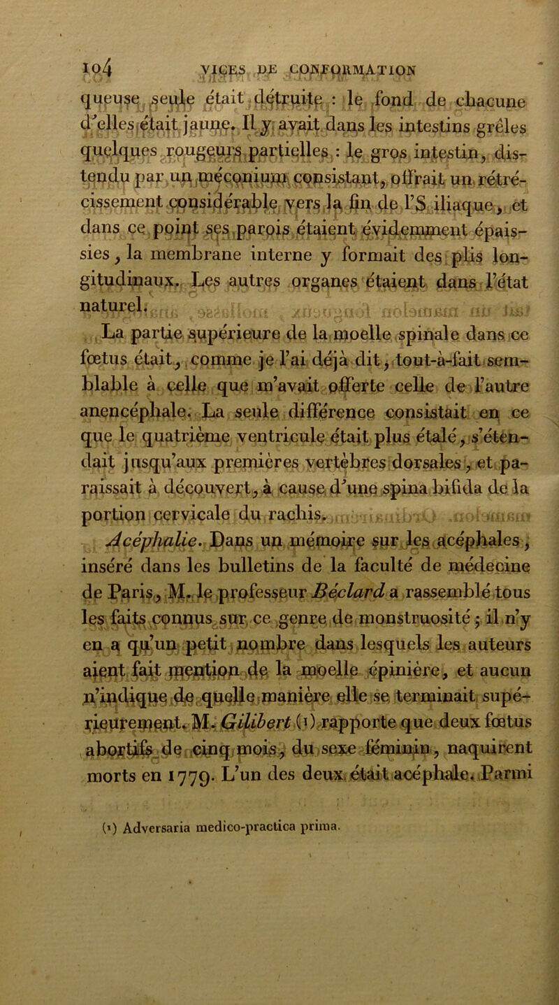 queuse .seule était détruite : le .fond de chacune d'elles était jaune. Il y avait dans les intestins grêles quelques ^ougg^p^çligjje^: jfô.grçftintestin, dis- tendu par un méconium consistant, offrait un rétré- cissement considér^^jYje^Ja^^filiaque, et dans ce point ses.parois étaient évidemment épais- sies , la membrane interne y formait des plis lon- gitudinaux. Les autres organes étaient dans l’état 9^1 [oui yjftiU'Hidl flobiflfim niJ te? La partie supérieure de la moelle spinale dans ce fœtus était, comme je l’ai déjà dit, tout-à-fait sem- blable à celle que m’avait offerte celle de l’autre anencépliale. La seule différence consistait en ce que le quatrième ventricule était plus étalé, s’éten- dait jusqu’aux premières vertèbres dorsales, et pa- raissait à découvert, à cause d'une spina bifida de la portion cervicale du rachis. Acéphalie. Dans un mémoire sur les acéphales, inséré dans les bulletins de la faculté de médecine de Paris, M. le professeur Béclard a rassemblé tous les faits connus sur ce genre de monstruosité; il n’y en a qu’un petit nombre dans lesquels les auteurs aient fait mention de la moelle épinière, et aucun n’indique de quelle manière elle se terminait supé- rieurement. M. Gilibert (0 rapporte que deux fœtus abortifs de cinq mois, du sexe féminin, naquirent morts en 1779. L’un des deux, était acéphale. Parmi I (’) Adversaria raedico-practica prima.