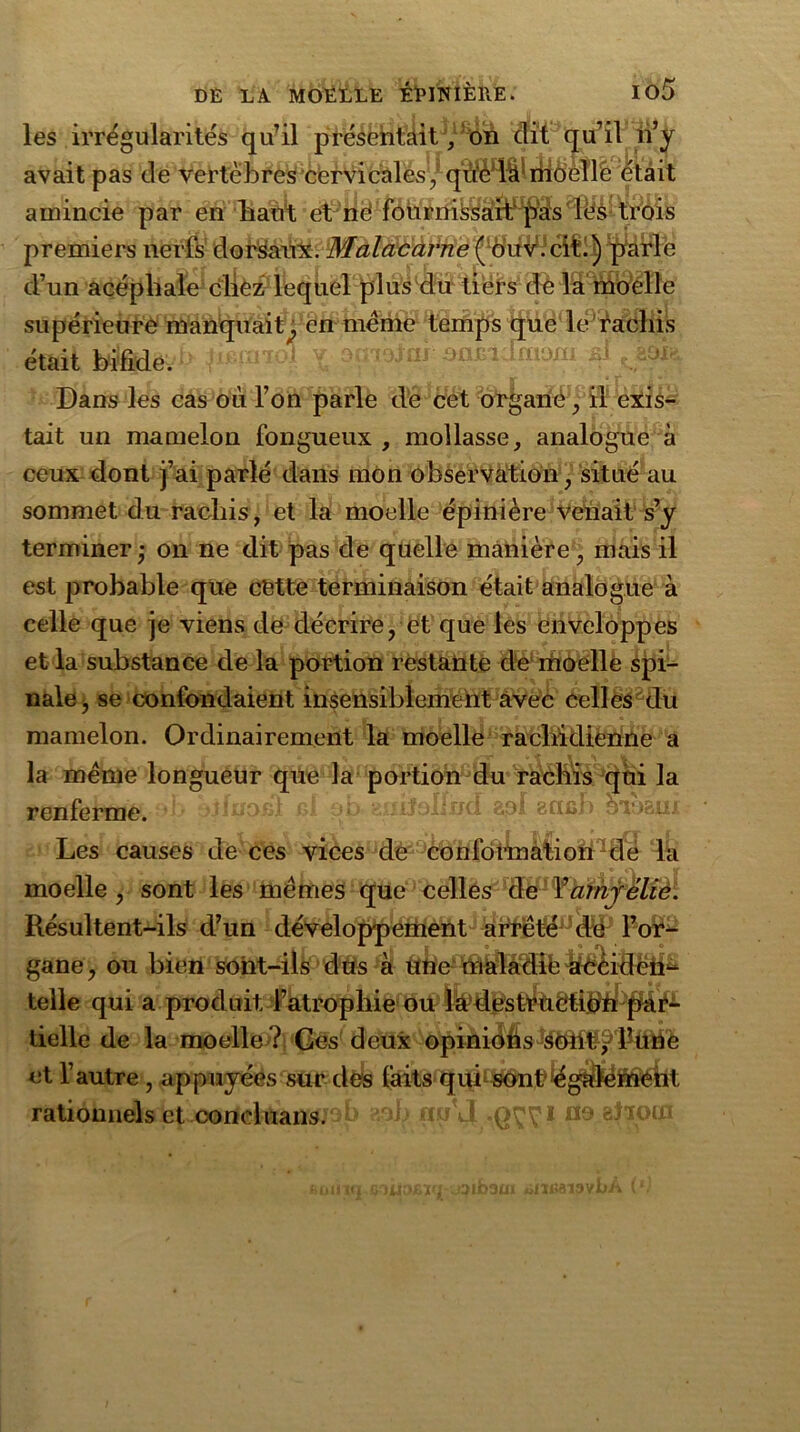 les irrégularités qu’il présentait, on dit qu’il n’y avait pas de vertèbres cervicales,' qûèdefmôellc était amincie par en liant et né foùrnissaibqSas 3 • premiers nerfs dorsaux. Malacarne ( ôuv.ciL) parle d’un acéphale cliez lequel plus du tiers de la moelle supérieure manquait^ en meme temps que le rachis était bifide. X ai âflfiidfaom fil Dans les cas où l’on parle de cet organé, il exis- tait un mamelon fongueux , mollasse, analogue à ceux dont j’ai parlé dans mon observation, situé au sommet du rachis, et la moelle épinière venait s’y terminer • on ne dit pas de quelle manière, mais il est probable que cétte terminaison était analogue à celle que je viens de décrire, et que les enveloppes et la substance de la portion restante de moelle spi- nale, se confondaient insensiblement avec celles du mamelon. Ordinairement la moelle rachidienne a la meme longueur que la portion du rachis qui la renferme. uilollxid aol acifib hroam Les causes de ces vices de conformation dé la moelle, sont les memes que celles de Yarnyélie. Résultent-ils d’un développement afrèté,Jdc l’or- gane, ou bien sont-ils dus à une maladit^éidëii^ telle qui a produit l’atrophie ou lâdestraétibn par- tielle de la moelle ? Ces deux opiniofis sOtit^ l’une et l’autre, appuyées sur des faits qub sont'également rationnels et coneluans. u.u'J no aliocn