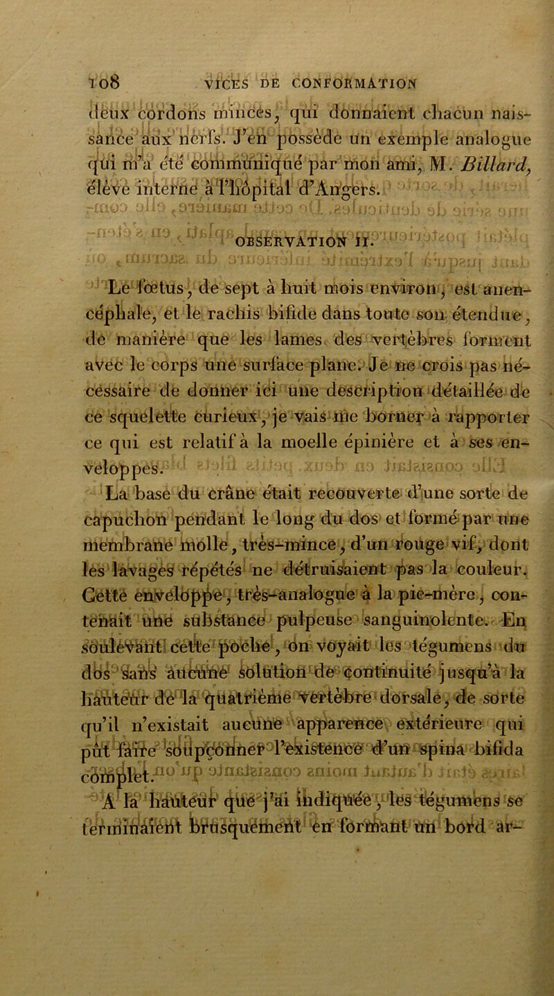 deux cordons minces, qui donnaient chacun nais- sance aux nerfs. J’en possède un exemple analogue qui m’a été communiqué par mon ami, M. Billard, élève interne à l’hôpital d’Angers. rmoa ollo ^snohism aJJoo oÜ. .èohjoi.tuoh éL or >; oin OBSERVATION II. Le fœtus, de sept à huit mois environ, est anen- céphale, et le rachis bifide dans toute son étendue, de manière que les lames des vertèbres forment avec le corps une surface plane. Je ne crois pas né- cessaire de donner ici une description détaillée de ce squelette curieux, je vais me borner à rapporter ce qui est relatif à la moelle épinière et à ses en- veloppes. La base du crâne était recouverte d’une sorte de capuchon pendant le long du dos et formé par une membrane molle, très-mince, d’un rouge vif, dont les lavages répétés ne détruisaient pas la couleur. Gettè enveloppe , très-analogue à la pie-mère, con- tenait une substance pulpeuse sanguinolente. En soulevant celte poche, on voyait les tégumens du dos sans aucune solution de continuité jusqu’à la hauteur dé' la quatrième vertèbre dorsale, de sorte qu’il n’existait aucune apparence extérieure qui pte^^d%lj3p^^héP3l’%kistence #ü^qqjy&'bifîda côïê^îbt.110 ^ ojncteknoa aniom tuiUiJÊ'b jir.Jb A la hâûteür qüé j’ai indiquée, les tégumens se terminaient brusquement en formant un botd ar-