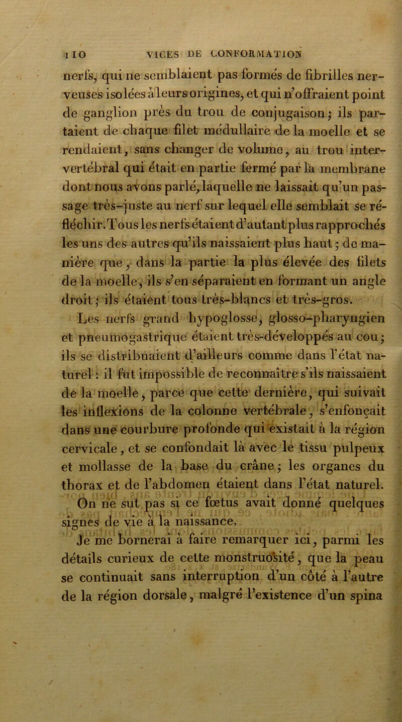 nerfs, qui ne semblaient pas formes de fibrilles ner- veuses isolées àleurs origines, et qui n’oflfraient point de ganglion près du trou de conjugaison; ils par- taient de chaque filet médullaire de la moelle et se rendaient, sans changer de volume, au trou inter- vertébral qui était en partie fermé par la membrane dont nous avons parlé, laquelle ne laissait qu’un pas- sage très-juste au nerf sur lequel elle semblait se ré- fléchir.Tous les nerfs étaient d’autant plus rapprochés les uns des autres qu’ils naissaient plus haut; de ma- nière que, dans la partie la plus élevée des filets de la moelle, ils s’en séparaient en formant un angle droit; ils étaient tous très-blancs et très-gros. Les nerfs grand hypoglosse, glosso-pharyngien et pneumogastrique étaient très-développés au cou; ils se distribuaient d’ailleurs comme dans l’état na- turel : il fut impossible de reconnaître s’ils naissaient de la moelle, parce que cette dernière, qui suivait les inflexions de la colonne vertébrale, s’enfoncait dans une courbure profonde qui existait à la région cervicale, et se confondait là avec le tissu pulpeux et mollasse de la base du crâne ; les organes du thorax et de l’abdomen étaient dans l’état naturel. On ne sut pas si ce fœtus avait donné quelques signes de vie à la naissance. Je me bornerai à faire remarquer ici, parmi les détails curieux de cette monstruosité, que la peau se continuait sans interruption d’un côté à l’autre de la région dorsale, malgré l’existence d’un spina