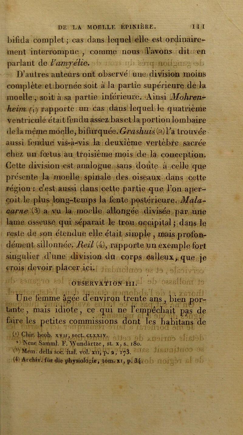 bifida complet ; cas dans lequel elle est ordinaire- ment interrompue , comme nous l’avons dit en parlant de Vamyélie. D’autres auteurs ont observé une division moins complète et bornée soit à la partie supérieure de la moelle, soit à sa partie inférieure. Ainsi Mohren- heim (r) rapporte un cas dans lequel le quatrième ventricule était fendu assez bas et la portion lombaire de la même moelle, bifurquée. Grashuis(2)Ta trouvée aussi fendue vis-à-vis la deuxième vertèbre sacrée chez un fœtus au troisième mois de la conception. Cette division est analogue sans doute à celle que présente la moelle spinale des oiseaux dans cette région : c’est aussi dans cette partie que l’on aper- çoit le plus long-temps la fente postérieure. Mala- carne (3) a vu la moelle allongée divisée par une lame osseuse qui séparait le trou occipital ; dans le reste de son étendue elle était simple , mais profon- dément sillonnée. Reil (4), rapporte un exemple fort singulier d’une division du corps calleux, que je crois devoir placer ici. „ .7.,- / OBSERVATION III. Une femme âgée d’environ trente ans, bien por- tante, mais idiote, ce qui ne l’empêcliait pas de faire les petites commissions dont les habitans de (’) Chir. t>cob. xviï, sect. clxxiy. ’) Neue Samml. F. AVundartze, st. x, s. 180. Mem. délia soc. ital. vol. xn, p. a, 173. (4) Archiv. fur die physiologie, tom. xi, p. 34-