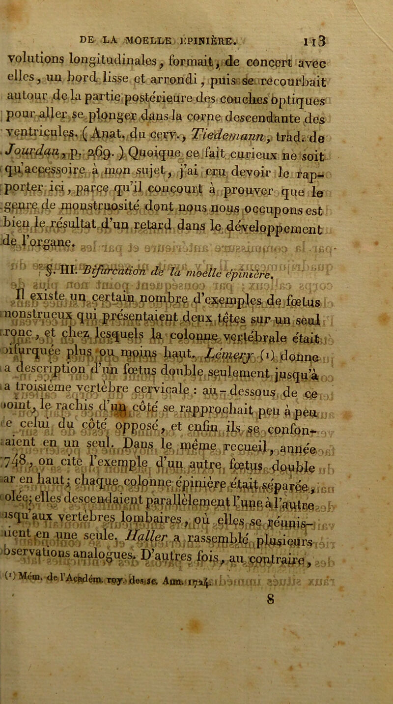 volutions longitudinales, formait, de concert avec elles, un bord lisse et arrondi, puis se recourbait autour de la partie postérieure des couelics optiques pour aller se plonger dans la corne descendante des vrfLu , Tiedemann:p trhd. de . Jourdan, p. a,6g. ) Quoique ce fait curieux ne soit quac^ojj^^^p^ijet, j’ai devoir le rap- porte^jg (fF’Ü.concourt à /prouver que le genre de monstruosité dont nous nous occupons est 4’un retard dans le développement as! ifia te oàD&rioJfm a,m?&ha a v «f Bifurhuttéffr ob 3u.iq non Jaxoq iasnpoenoo icq ^znplbio sqiQ ?cifœtus nonstrueux qui présentaient deux tetes sur un seul rrîpB à^m^ë était °TïU# IW*donne 1 a description d’un fœtus double seulement jusqu’à 3 ^â ^.essOusRde ce ' 01*5<ft Çrapprochai Upçp à peu c. ?shf % §m WmAbS\ ssSauik&Lwnton- a^Cur>n9j?^q f 1 oFe jaqpée, > ! ' ole$j#%s “1“au* bservations (OMem. deTAcRdém. roy.Ue.vsc. Aun. 117*4. ibsiIIUU îènik Xül 8
