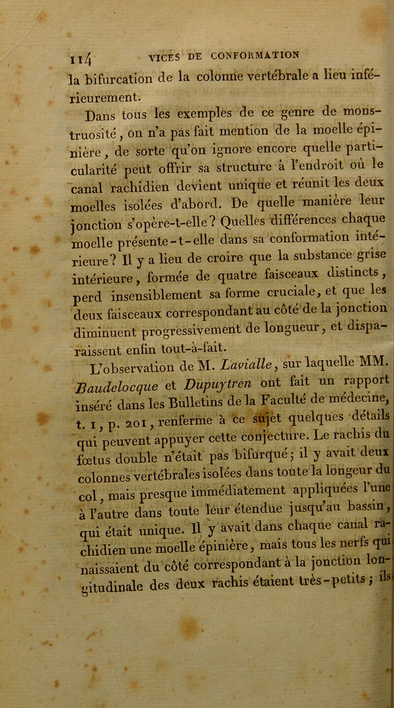 la bifurcation de la colonne vertébrale a lieu infé- rieurement. Dans tous les exemples de ce genre de mons- truosité , on n’a pas fait mention de la moelle épi- nière , de sorte qu’on ignore encore quelle parti- cularité peut offrir sa structure à l’endroit où le canal rachidien devient unique et réunit les deux moelles isolées d’abord. De quelle manière leur jonction s’opère-t-elle? Quelles différences chaque moelle présente-t-elle dans sa conformation inté- rieure? Il y a lieu de croire que la substance grise intérieure, formée de quatre faisceaux distincts, perd insensiblement sa forme cruciale, et que îes deux faisceaux correspondant au côté de la jonction diminuent progressivement de longueur, et dispa- raissent enfin tout-à-fait. L’observation de M. LaviaUe, sur laquelle MM. Baudelocque et Dupuytren ont fait un rapport inséré dans les Bulletins de la Faculté de medecine, t. I, p. 201, renferme à ce sujet quelques détails qui peuvent appuyer cette conjecture. Le rachis du fœtus double n’était pas bifurqué ; il y avait deux colonnes vertébrales isolées dans toute la longeur du | col, mais presque immédiatement appliquées l’une à l’autre dans toute leur étendue jusqu’au bassin, qui était unique. Il y avait dans chaque canal ra- chidien une moelle épinière, mais tous les nerfs qui. naissaient du côté correspondant à la jonction Ion-' «ûtudinale des deux rachis étaient très- petits ; dsl
