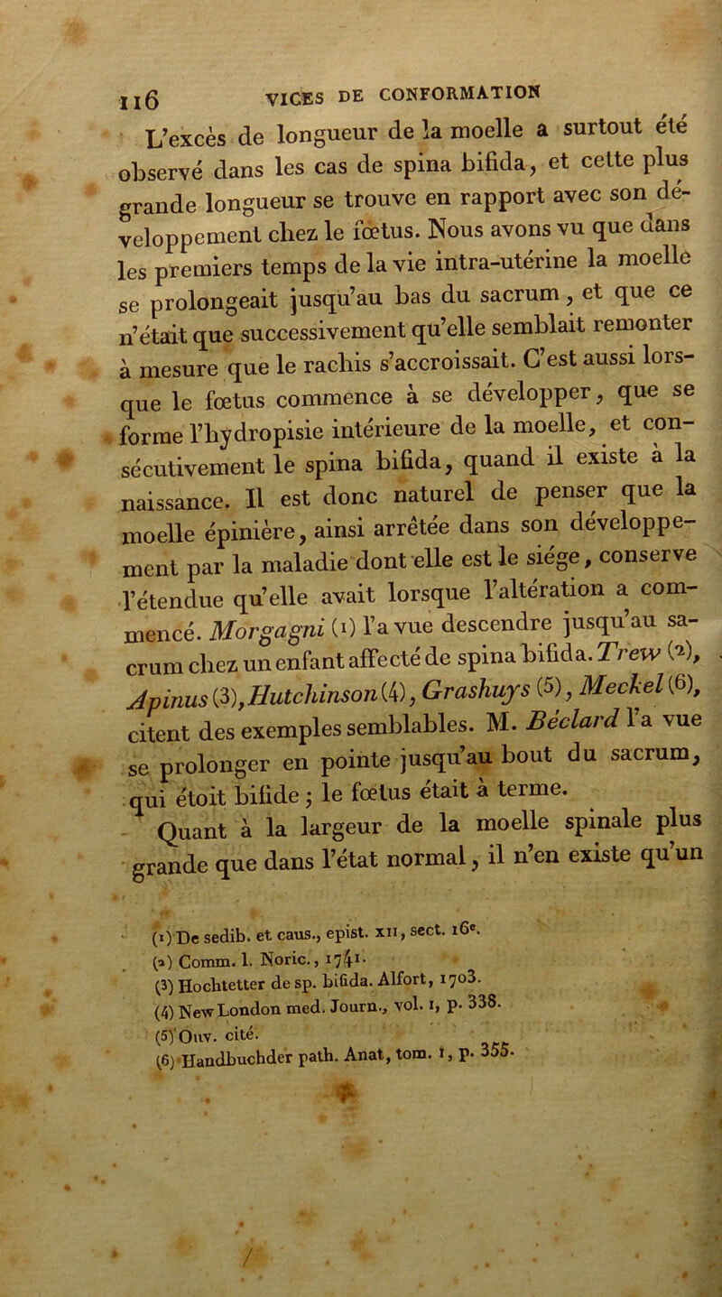 L’excès de longueur de la moelle a surtout été observé dans les cas de spina bifida, et cette plus grande longueur se trouve en rapport avec son dé- veloppement chez le fœtus. Nous avons vu que dans les premiers temps de la vie intra-utérine la moelle se prolongeait jusqu’au bas du sacrum, et que ce n’était que successivement qu’elle semblait remonter à mesure que le rachis s’accroissait. C’est aussi lors- que le fœtus commence à se développer, que se forme l’hydropisie intérieure de la moelle, et con- sécutivement le spina bifida, quand il existe à la naissance. Il est donc naturel de penser que la moelle épinière, ainsi arrêtée dans son développe- ment par la maladie dont elle est le siège, conserve l’étendue qu’elle avait lorsque l’altération a com- mencé. Morgagni (0 l’a vue descendre jusqu’au sa- crum chez un enfant affecté de spina bifida. Trew 00, Apinus ç&),Hutchinson (4), Grashuys (5) Meckel (6), citent des exemples semblables. M. Béclard 1 a vue se prolonger en pointe jusqu’au bout du sacrum, qui étoit bifide ; le fœtus était à terme. Quant à la largeur de la moelle spinale plus grande que dans l’état normal, il n en existe qu un (O De sedib. et caus., epist. xii, sect. 16e. 0») Comm. 1. Noric., (3) Hochtetter desp. biûda. Alfort, 1703. (4) New London med. Journ., vol. 1, p. 338. (syouv. cité. ^6) Ilandbuchder path. Anat, tom. !, p. «o- gk ! ■ .« •. /