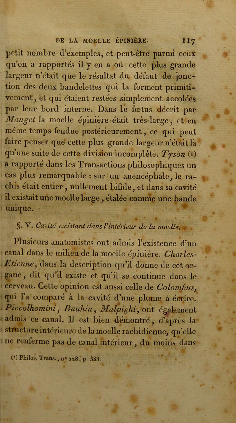 petit nombre d’exemples, et peut-être parmi ceux qu’on a rapportés il y en a où cette plus grande largeur n’était que le résultat du défaut de jonc- tion des deux bandelettes qui la forment primiti- vement, et qui étaient restées simplement accolées par leur bord interne. Dans le fœtus décrit par Manget la moelle épinière > était très-large, et en même temps fendue postérieurement, ce qui peut faire penser que cette plus grande largeur n’était là qu’une suite de cette division incomplète. Tyson (0 a rapporté dans les Transactions philosophiques un cas plus remarquable : sur un anencéphale, le ra- chis était entier, nullement bifide, et dans sa cavité il existait une moelle large, étalée comme une bande unique. §.V. Cavité existant dans Vintérieur de la moelle. » Plusieurs anatomistes ont admis l’existence d’un canal dans le milieu de la moelle épinière. Charles- Etienne, dans la description qu'il donne de cet or- gane , dit qufil existe et qu’il se continue dans le cerveau. Cette opinion est aussi celle de Colojnbus, qui l’a comparé à la cavité d’une plume à écrire. Piccolhomini, Bauliin, Malpighi, ont également admis ce canal. 11 est bien démontré, d’après la structure intérieure de la moelle rachidienne, qu’elle 11e renferme pas de canal intérieur, du moins dans (*) Philos. Trans., n« 228, p 533.