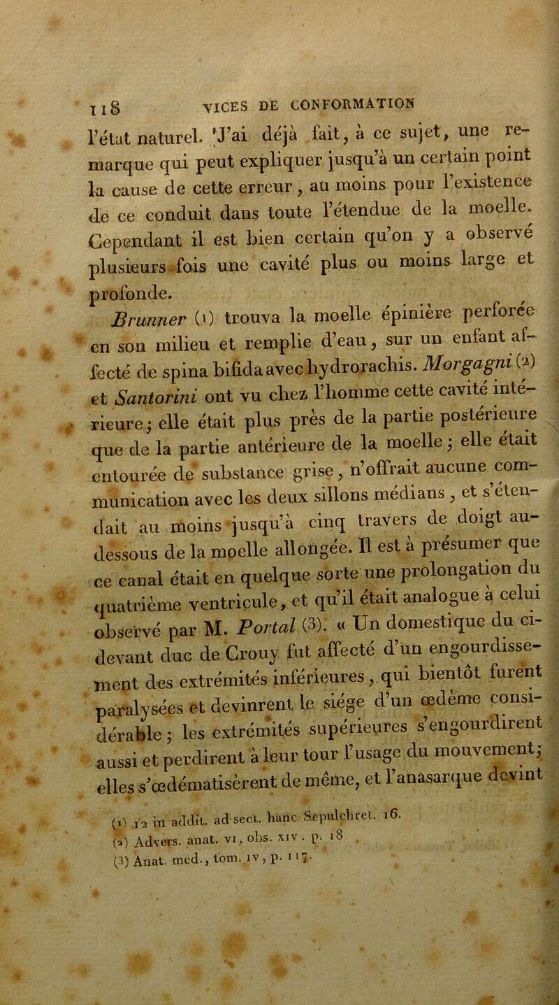 l’état naturel. 'J’ai déjà fait, à ce sujet, une re- marque qui peut expliquer jusqu’à un certain point la cause de cette erreur, au moins pour 1 existence de ce conduit dans toute l’étendue de la moelle. Cependant il est bien certain qu’on y a observé plusieurs fois une cavité plus ou moins large et profonde. Brunner (0 trouva la moelle épinière perforée en sou milieu et remplie d’eau, sur un entant af- fecté de spina bifida avec hydrorachis. Morgagm CO et Santorini ont vu chez, l’homme cette cavité inté- rieure; elle était plus près de la partie postérieure que de la partie antérieure de la moelle ; elle était entourée de substance grise, n’offrait aucune com- munication avec les deux sillons médians , et s éten- dait au moins jusqu’à cinq travers de doigt au- dessous de la moelle allongée. Il est à présumer que ce canal était en quelque sorte une prolongation du quatrième ventricule, et qu’il était analogue a celui observé par M. Portai (3). « Un domestique du ci- devant duc de Crouy fut affecté d’un engourdisse- ment des extrémités inférieures , qui bientôt furent paralysées et devinrent le siège d’un œdème consi- dérable ; les extrémités supérieures s’engourdirent aussi et perdirent à leur tour l’usage du mouvement; elles s’œdématisèrent de même, et l’anasarque devint M ,3 in acldit. ad sec't. hanc Sepulçbfet. 16. * Advers. anat. vi, obs. xiv . [>. iS (3) Anat. mcd., tom. îv , p- «17-