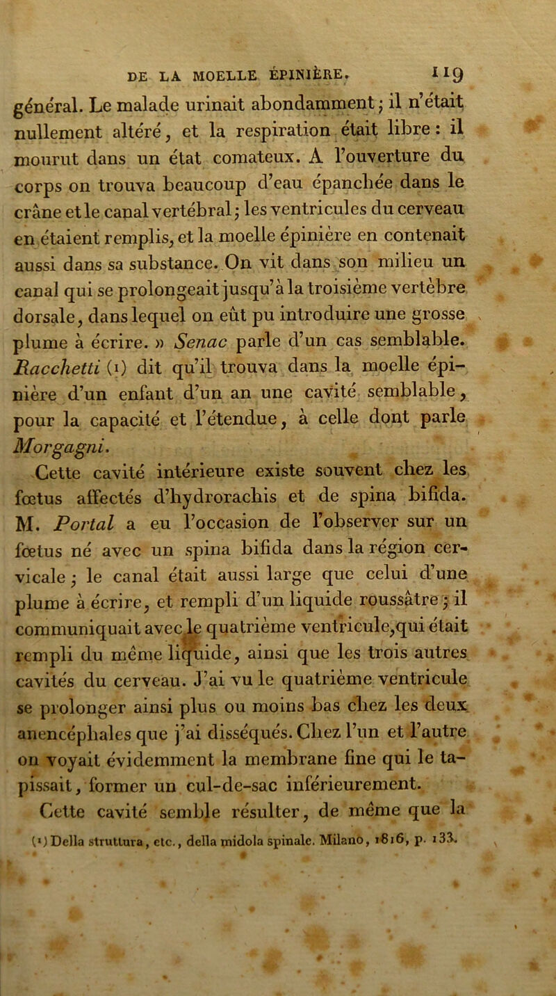 général. Le malade urinait abondamment ; il n’était nullement altéré, et la respiration était libre : il mourut dans un état comateux. A l’ouverture du corps on trouva beaucoup d’eau épanchée dans le crâne et le canal vertébral ; les ventricules du cerveau en étaient remplis, et la moelle épinière en contenait aussi dans sa substance. On vit dans son milieu un canal qui se prolongeait jusqu’à la troisième vertèbre dorsale, dans lequel on eût pu introduire une grosse plume à écrire. » Sencic parle d’un cas semblable. Racchetti (i) dit qu’il trouva dans la moelle épi- nière d’un enfant d’un an une cavité semblable, pour la capacité et l’étendue, à celle dont parle Morgagni, Cette cavité intérieure existe souvent chez les fœtus alfectés d’hydrorachis et de spina bifida. M. Portai a eu l’occasion de l’observer sur un fœtus né avec un spina bifida dans la région cer- vicale j le canal était aussi large que celui d’une plume à écrire, et rempli d’un liquide roussâtre • il communiquait avec le quatrième ventricule,qui était rempli du meme liquide, ainsi que les trois autres cavités du cerveau. J’ai vu le quatrième ventricule se prolonger ainsi plus ou moins bas chez les deux anencépliales que j’ai disséqués. Chez l’un et l’autre on voyait évidemment la membrane fine qui le ta- pissait, former un cul-de-sac inférieurement. Cette cavité semble résulter, de meme que la OlDella strutlura, etc., délia midola spinale. Milano, 1816, p. i33.
