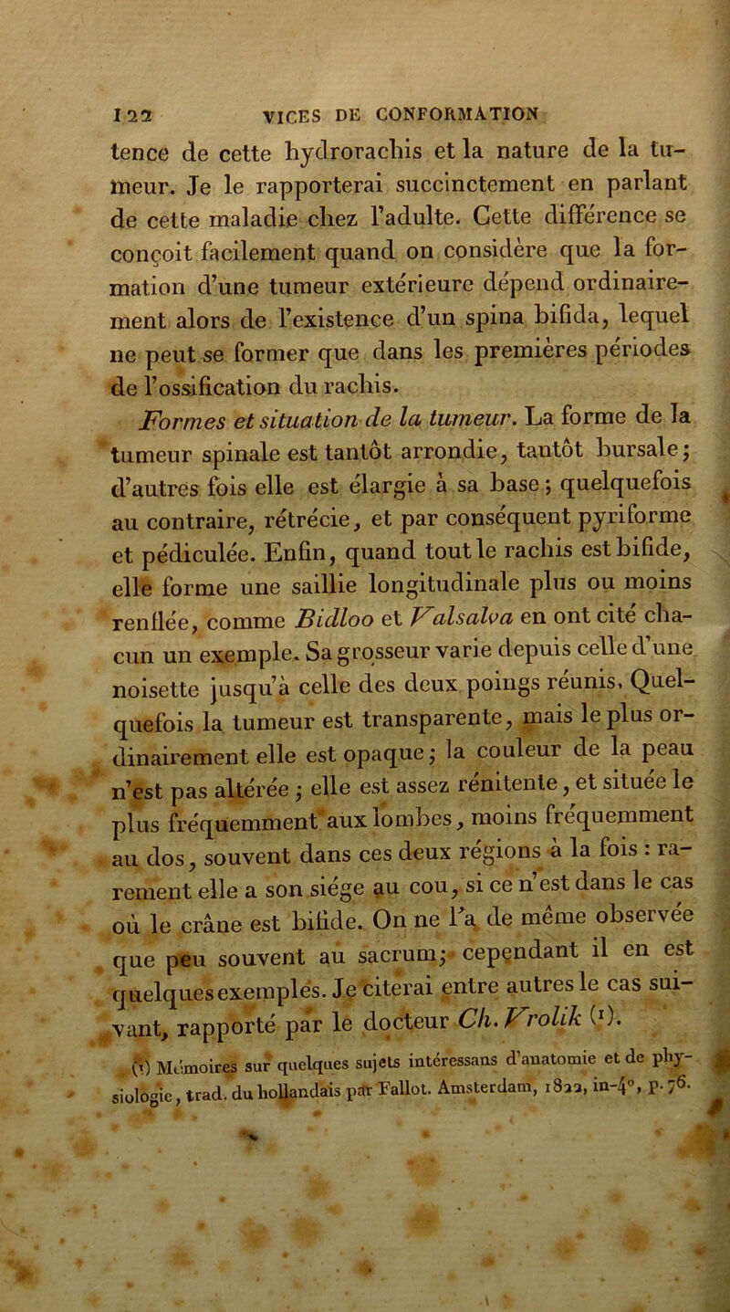 tence de cette hydrorachis et la nature de la tu- meur. Je le rapporterai succinctement en parlant de cette maladie chez l’adulte. Cette différence se conçoit facilement quand on considère que la for- mation d’une tumeur extérieure dépend ordinaire- ment alors de l’existence d’un spina bifida, lequel ne peut se former que dans les premières périodes de l’ossification du rachis. Formes et situation de la tumeur. La forme de la tumeur spinale est tantôt arrondie, tantôt bursale; d’autres fois elle est élargie a sa hase ; quelquefois ^ au contraire, rétrécie, et par conséquent py ri forme et pédiculée. Enfin, quand tout le rachis est bifide, elle forme une saillie longitudinale plus ou moins renflée, comme Bidloo et Falsalva en ont cite cha- cun un exemple. Sa grosseur varie depuis celle d une noisette jusqu’à celle des deux poings reunis> Quel- quefois la tumeur est transparente, mais le plus or- dinairement elle est opaque ; la couleur de la peau n’est pas altérée ; elle est assez renitente, et située le plus fréquemment'aux lombes, moins fréquemment au dos, souvent dans ces deux régions à la fois : ra- rement elle a son siégé au cou, si ce n est dans le cas où le crâne est bifide. On ne La de même observée que peu souvent au sacrum; cependant il en est quelques exemples. Je citerai entre autres le cas sui- vant, rapporté par le docteur Ch. Frolik (0. U) Mc-moires sur quelques sujets intéressans d’anatomie et de pliy- g siulogie, trad. duhollandais p* Fallut. Amsterdam, 182a, in-4°, P- 76-