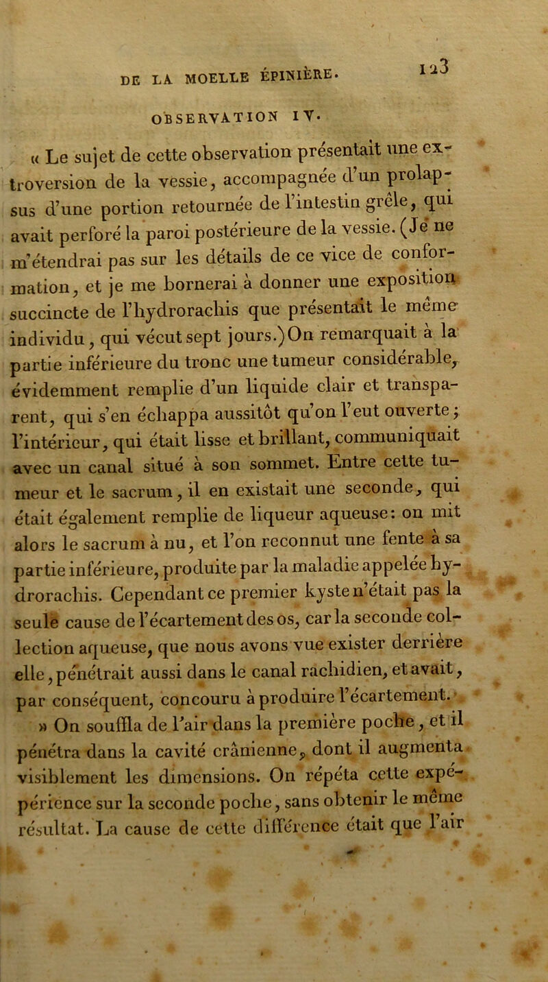 OBSERVATION IT* I'i3 « Le sujet de cette observation présentait une ex- troversion de la vessie, accompagnée dun prolap- sus d’une portion retournée de l’intestin grêle, qui avait perforé la paroi postérieure de la vessie. (Je ne m'étendrai pas sur les détails de ce vice de confor- mation, et je me bornerai à donner une exposition succincte de l’hydrorachis que présentait le même- individu, qui vécut sept jours.)On remarquait a la partie inférieure du tronc une tumeur considérable, évidemment remplie d’un liquide clair et transpa- rent, qui s’en échappa aussitôt qu’on l’eut ouverte ; l’intérieur, qui était lisse et brillant, communiquait avec un canal situé à son sommet. Entre cette tu- meur et le sacrum, il en existait une seconde, qui était également remplie de liqueur aqueuse : on mit alors le sacrum à nu, et l’on reconnut une fente à sa partie inférieure, produite par la maladie appelée hy- drorachis. Cependant ce premier kyste n était pas la seule cause de l’écartement des os, caria seconde col- lection aqueuse, que nous avons vue exister dernere elle, pénétrait aussi dans le canal rachidien, et avait, par conséquent, concouru à produire 1 ecartement. » On souffla de haïr dans la première poche, et il pénétra dans la cavité crânienneP dont il augmenta visiblement les dimensions. On répéta cette expé- périence sur la seconde poche, sans obtenir le meme résultat. La cause de cette différence était que 1 air