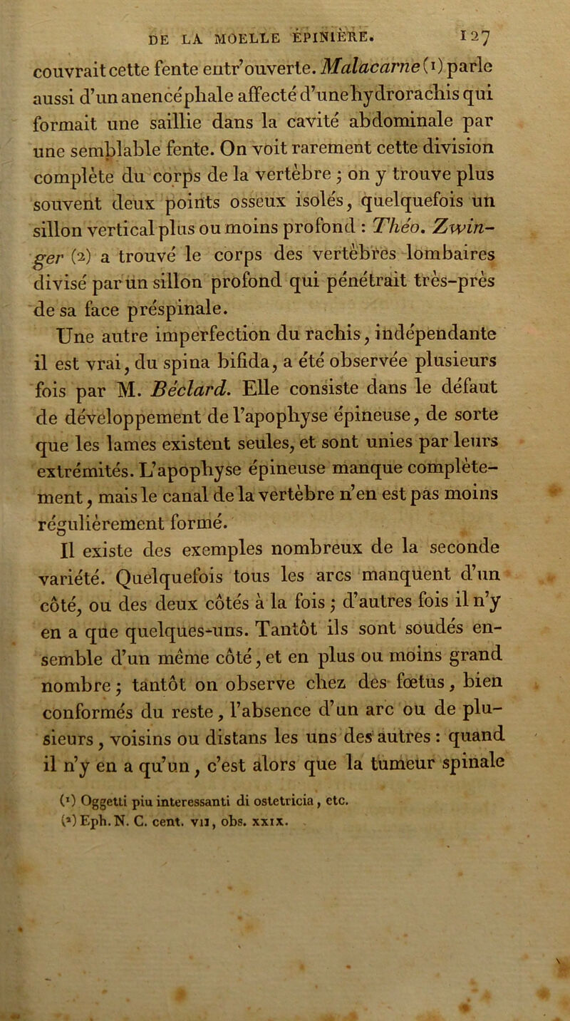 couvrait cette fente entr’ouverte. Malacarne{ 0 parle aussi d’un anence'phale affecté d’unehydrorachis qui formait une saillie dans la cavité abdominale par une semblable fente. On voit rarement cette division complète du corps de la vertèbre ; on y trouve plus souvent deux points osseux isolés, quelquefois un sillon vertical plus ou moins profond : Théo. Zwin- ger (2) a trouvé le corps des vertèbres lombaires divisé par un sillon profond qui pénétrait très-près de sa face préspinale. Une autre imperfection du rachis, indépendante il est vrai, du spina bifida, a été observée plusieurs fois par M. Béclard. Elle consiste dans le défaut de développement de l’apophyse épineuse, de sorte que les lames existent seules, et sont unies par leurs extrémités. L’apophyse épineuse manque complète- ment , mais le canal de la vertèbre n’en est pas moins régulièrement formé. Il existe des exemples nombreux de la seconde variété. Quelquefois tous les arcs manquent d’un côté, ou des deux côtés à la fois ; d’autres fois il n’y en a que quelques-uns. Tantôt ils sont soudés en- semble d’un même côté, et en plus ou moins grand nombre ; tantôt on observe chez des foetus, bien conformés du reste, l’absence d’un arc ou de plu- sieurs , voisins ou distans les uns des autres : quand il n’y en a qu’un, c’est alors que la tumeur spinale (0 Oggetli piu intéressant! di ostetricia, etc. (*)Eph.N. C. cent, vu, obs. xxix.