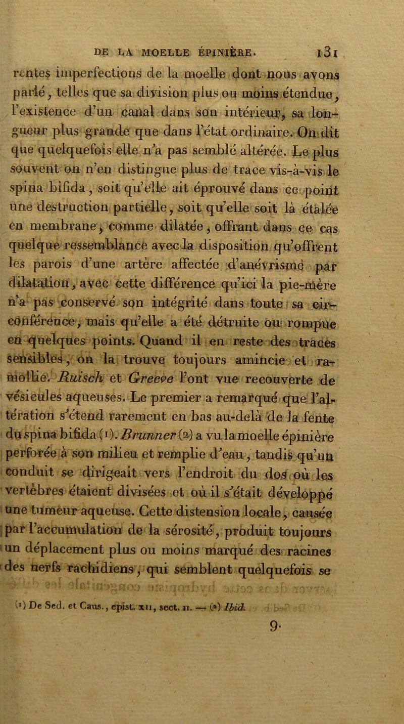 rentes imperfections de la moelle dont nous ayons parié , telles que sa diyision plus ou moins étendue, l’existence d’un canal dans son intérieur, sa lon- gueur plus grande que dans l’état ordinaire. On dit que quelquefois elle n’a pas semblé altérée. Le plus souvent on n’en distingue plus de trace vis-à-vis le spina bifida, soit quelle ait éprouvé dans ce point une destruction partielle, soit qu’elle soit là étalée en membrane, comme dilatée, offrant dans ce cas quelque ressemblance avec la disposition qu’offrent les parois d’une artère affectée d’anévrisme par dilatation, avec cette différence qu’ici la pie-mère n’a pas conservé son intégrité dans toute sa cir- conférence, mais qu’elle a été détruite ou rompue en quelques points. Quand il en reste des traces sensibles, on la trouve toujours amincie et ra- mollie. Ruisch et Greeve l’ont vue recouverte de vésicules aqueuses. Le premier a remarqué que l’air tération s'étend rarement en bas au-delà de la fente du spina bifida ( i ). Brunner (a) a vu 1a.moelle épinière perforée à son milieu et remplie d'eau, tandis qu’un conduit se dirigeait vers l’endroit du dos où les vertèbres étaient divisées et où il s’e'tait développé une tumeur aqueuse. Cette distension locale, causée par l’accumulation de la sérosité, produit toujours ! un déplacement plus ou moins marqué des racines des nerfs rachidiens, qui semblent quelquefois se (>) De Sed. et. Caus., epist. xti, scct. ji. — O) Ibid. 9-