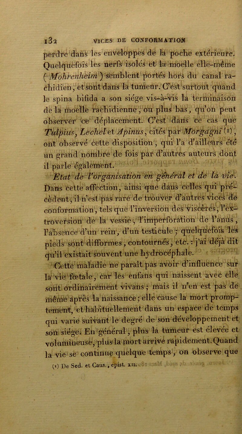 perdre dans les enveloppes de la poche extérieure. Quelquefois les nerfs isolés et la moelle elle-même ( Mohrenheim ) semblent portés hors du canal ra- chidien, et sont dans la tumeur. C’est surtout quand le spina bifida a son siège vis-à-vis la terminaison de la moelle rachidienne, ou plus bas, qu’on peut observer ce déplacement. C’est dans ce cas que Tulpius, Lechelet Apinus, cités par Morgagni(0, ont observé cette disposition, qui l’a d’ailleurs été un grand nombre de fois par d’autres auteurs dont il parle également. Etat de Vorganisation en général et de la vie. Dans cette affection, ainsi que dans celles qui pré- cèdent, il n’est pas rare de trouver d’autres vices de conformation, tels que l’inversion des viscères, l’ex- troversion dé la vessie, 'l’imperforation de l’anus , l’absence d’un rein, d’un testicule ,* quelquefois lès pieds sont difformes , contournés, etc. : j’ai déjà dit qu’il existait souvent une hydrocéphale. Cette maladie ne paraît pas avoir d’influence sur la vie fœtale, car les enfans qui naissent avec elle sont ordinairement vivans ; mais il n’en est pas de même après la naissance ; elle cause la mort promp- tement, et habituellement dans un espace de temps qui varie suivant le degré de son développement et son siège. En général, plus la tumeur est élevee et volumineuse, plus la mort arrive rapidement. Quand la vie se continue quelque temps, on observe que