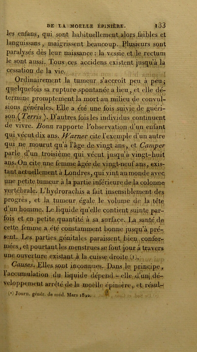 les enfans, qui sont habituellement alors faibles et languissans, maigrissent beaucoup. Plusieurs sont paralysés dès leur naissance : la vessie et le rectum le sont aussi. Tous ces accidens existent jusqu’à la cessation de la vie. Ordinairement la tumeur s’accroît peu à peu; quelquefois sa rupture spontanée a lieu, et elle dé- termine promptement la mort au milieu de convul- sions générales. EUe a été une fois suivie de guéri- son ( Terris ). D’autres fois les individus continuent de vivre. Bonn rapporte Inobservation d’un enfant qui vécut dix ans. }Varner cite l’exemple d’un autre qui ne mourut qu’à l’âge de vingt ans, et Camper parle d’un troisième qui vécut jusqu’à vingt-huit ans. On cite une femme âgée de vingt-neuf ans, exis- tant actuellement à Londres, qui vint au monde avec une petite tumeur à la partie inférieure de la colonne vertébrale. L hydrorachis a fait insensiblement des progrès, et la tumeur égale le volume de la tête d’un homme. Le liquide quelle contient suinte par- fois et en petite quantité à sa surface. La santé de cette femme a été constamment bonne jusqu’à pré- sent. Les parties génitales paraissent bien confor- mées, et pourtant les menstrues sq font jour à travers une ouverture existant à la cuisse droite C1). Causes. Elles sont inconnues. Dans le principe, 1 accumulation du liquide dépend - elle d’unj dé- veloppement arrêté de la moelle épinière, et résul- ta Journ. gêner, de méd. Mars i8aa. $