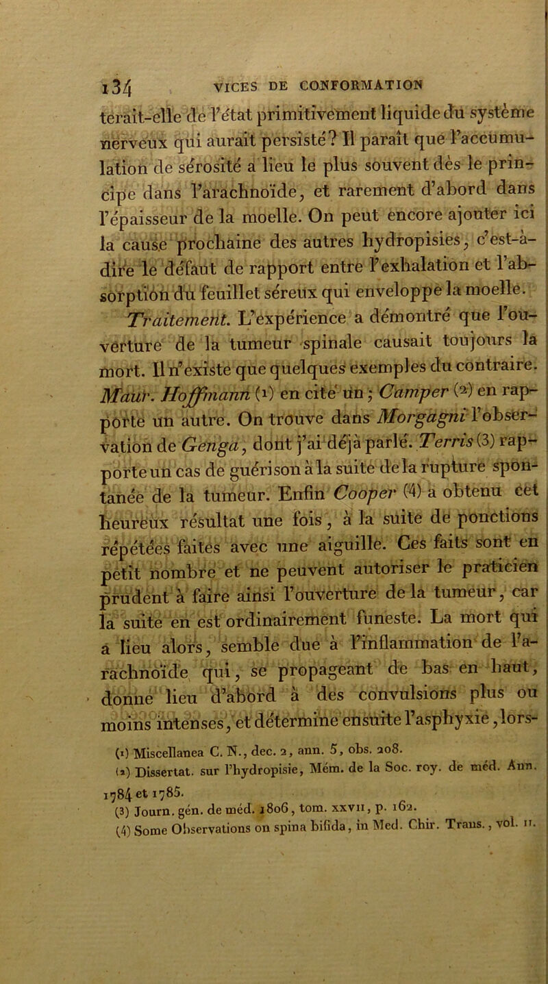 terait-elle de l’état primitivement liquide du système nerveux qui aurait persisté? Il paraît que l’accumu- lation de sérosité a lieu le plus souvent dès le prin- cipe dans l’arachnoïde, et rarement d’abord dans l’épaisseur de la moelle. On peut encore ajouter ici la cause prochaine des autres hydropisies, c’est-à- dire le défaut de rapport entre l’exhalation et l’ab- sorption du feuillet séreux qui enveloppe la moelle. Traitement. L’expérience a démontré que l’ou- verture de la tumeur spinale causait toujours la mort. Iln’ existe que quelques exemples du contraire. Mauv. Hoffmann (i) en cité tin ; Camper (*) en rap- porte un autre. On trouve dans Morgagni l’obser- vation de Genga, dont j’ai déjà parle. Terris (3) iap- porte un cas de guérison à la suite delà rupture spon- tanée de la tumeur. Enfin Cooper (4) a obtenu cet heureux résultat une lois , a la suite de ponctions répétées faites avec une aiguille. Ces faits sont en petit nombre et ne peuvent autoriser le praticien prudent à faire ainsi l’ouverture delà tumeur, car la suite en est ordinairement funeste. La mort qui a lieu alors, semble due à l’inflammation de l’a- rachnoïde qui, se propageant de bas en haut, donne lieu d’abord à des convulsions plus ou moins intenses, et détermine ensuite 1 asphyxie, lors- (0 Miscellanea C. N., dec. 2, ann. 5, obs. 208. <*) Dissertât, sur l’hydropisie, Méra. de la Soc. roy. de mcd. Ann. 1784 et 1785. C3) Journ. gén. de méd. 1806, tom. xxvii, p. 162.