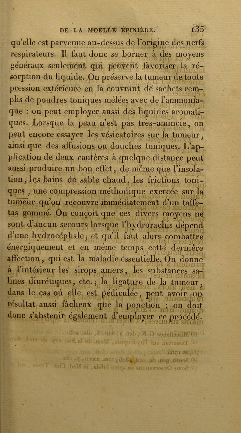 qu’elle est parvenue au-dessus de l’origine des nerfs respirateurs. Il faut donc se borner à des moyens generaux seulement qui peuvent favoriser la ré- sorption du liquide. On préserve la tumeur de toute pression extérieure en la couvrant de sachets rem- plis de poudres toniques mélées avec de l’ammonia- que : on peut employer aussi des liquides aromati- ques. Lorsque la peau n’est pas très-amincie, on peut encore essayer les vésicatoires sur la tumeur, ainsi que des affusions oü douches toniques. L’ap- plication de deux cautères à quelque distance peut aussi produire un bon effet, de même que l’insola- tion , les bains de sable chaud, les frictions toni- ques . une compression méthodique exercée sur la tumeur qu’on recouvre immédiatement d’un taffe- tas gommé. On conçoit que ces divers moyens ne sont d’aucun secours lorsque l’hydrorachis dépend d’une hydrocéphale, et qu’il faut alors combattre énergiquement et en même temps cette dernière affection, qui est la maladie essentielle. On donne à l’intérieur les sirops amers, les substances sa- lines diurétiques, etc. ; la ligature de la tumeur, dans le cas où elle est pédiculée, peut avoir un résultat aussi fâcheux que la ponction : on doit donc s’abstenir également d’employer ce procédé.