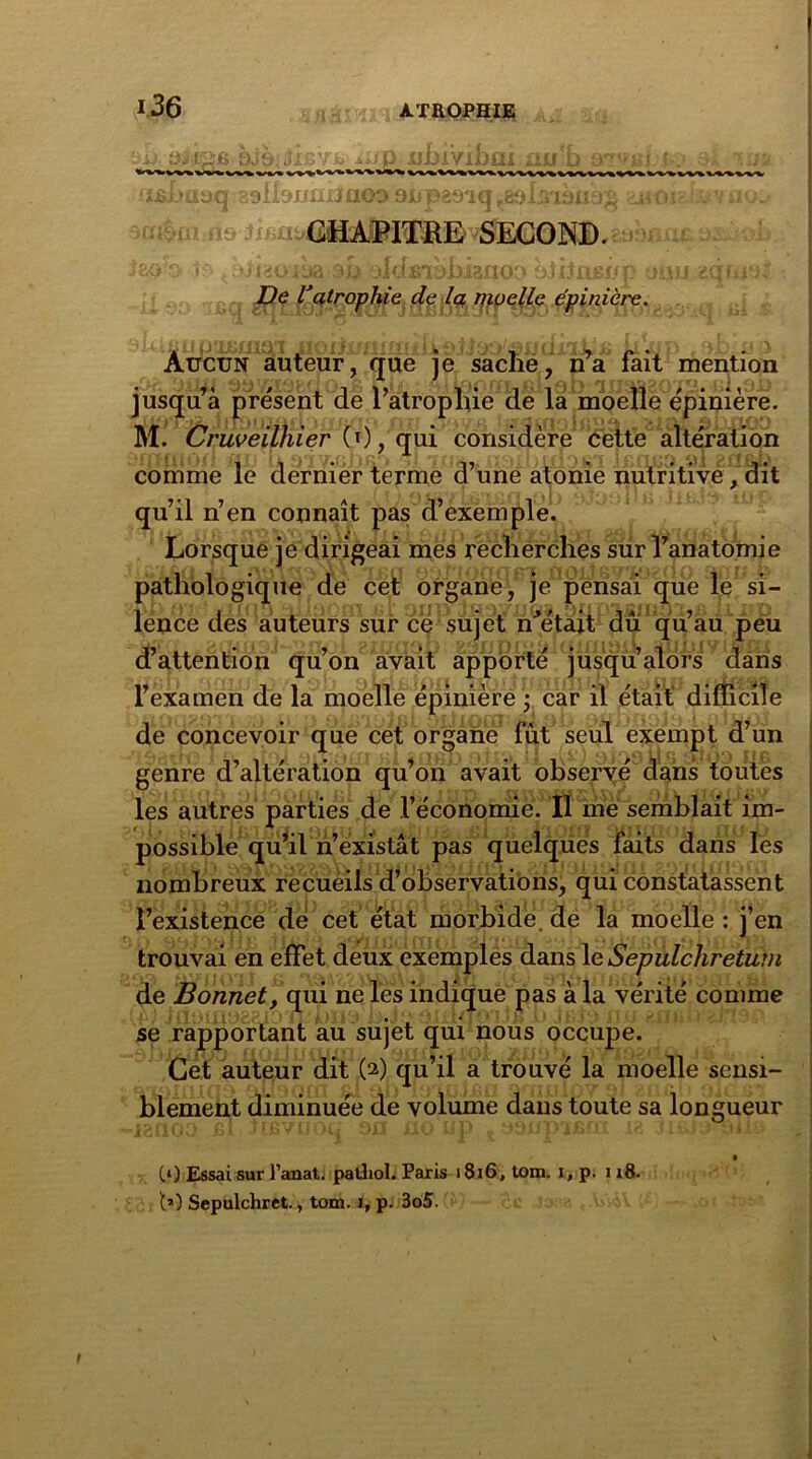 9JS; Jj 39! ifffâDï fis Jl/ UJJAV1JJ tu ü fini 1103 9upâ9iq r8Slsi3UfJS CHAPITRE SECOND. Dit De Vatrophie de la moelle épinière. Aucun auteur, que je sache, n’a fait mention jusqu’à présent de l’atropliie de la moelle épinière. M. Cruveilhier (0, qui considère cette altération comme le dernier terme d’une atonie nutritive, dit qu’il n’en connaît pas d’exemple. Lorsque je dirigeai mes recherches sur l’anatomie pathologique de cet organe, je pensai que le si- lence des auteurs sur ce sujet n'était dû qu’au peu d’attention qu’on avait apporté jusqu’alors dans l’examen de la moelle épinière ; car il était’ difficile de concevoir que cet organe fût seul exempt d’un genre d’altération qu’on avait observé dans toutes les autres parties de l’économie. Il me semblait im- possible qu’il n’existât pas quelques faits dans les nombreux recueils d’observations, qui constatassent l’existence de cet état morbide, de la moelle : j’en trouvai en effet deux exemples dans le Sepulchretum de Bonnet, qui ne les indique pas à la vérité comme se rapportant au sujet qui nous occupe. Cet auteur dit O) qu’il a trouvé la moelle sensi- blement diminuée de volume dans toute sa longueur RI ( Jlb /UlHi JH HU 1 Ci J l bj J vil1-* CO Essai sur l’anat. palliol. Paris 18i6, tom. i, p. i x8. h) Sepulchret., tom. i, p. 3o5. 1