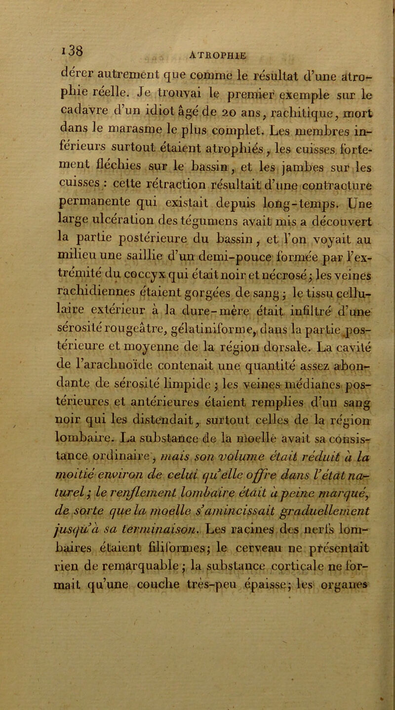 dérer autrement que comme le résultat d’une atro- pine réelle. Je trouvai le premier exemple sur le cadavre d’un idiot âgé de 20 ans, rachitique, mort dans le marasme le plus complet. Les membres in- férieurs surtout étaient atrophiés y les cuisses forte- ment fléchies sur le bassin, et les jambes sur les cuisses : celte rétraction résultait d’une contracture permanente qui existait depuis long-temps. Une large ulcération des tégumens avait mis a découvert la partie postérieure du bassin, et l’on voyait au milieu une saillie d’un demi-pouce formée par l’ex- trémité du coccyx qui était noir et nécrosé ; les veines rachidiennes étaient gorgées de sang ; le tissu cellu- laire extérieur à la dure-mère était infiltré d’une sérosité rougeâtre, gélatiniforme, dans la partie ^pos- térieure et moyenne de la région dorsale. La cavité de T arachnoïde contenait une quantité assez abon- dante de sérosité limpide ; les veines médianes pos- térieures et antérieures étaient remplies d’un sang noir qui les distendait, surtout celles de la région lombaire. La substance de la moelle avait sa consis- tance ordinaire, mais son volume était réduit à la moitié environ de celui quelle offre dans Vétat na- turel ; le renflement lombaire était a peine marqué, de sorte que la moelle s'amincissait graduellement jusqu à sa terminaison. Les racines des nerfs lom- baires étaient filiformes; le cerveau ne présentait rien de remarquable ; la substance corticale ne for- mait qu’une couche très-peu épaisse; les organes