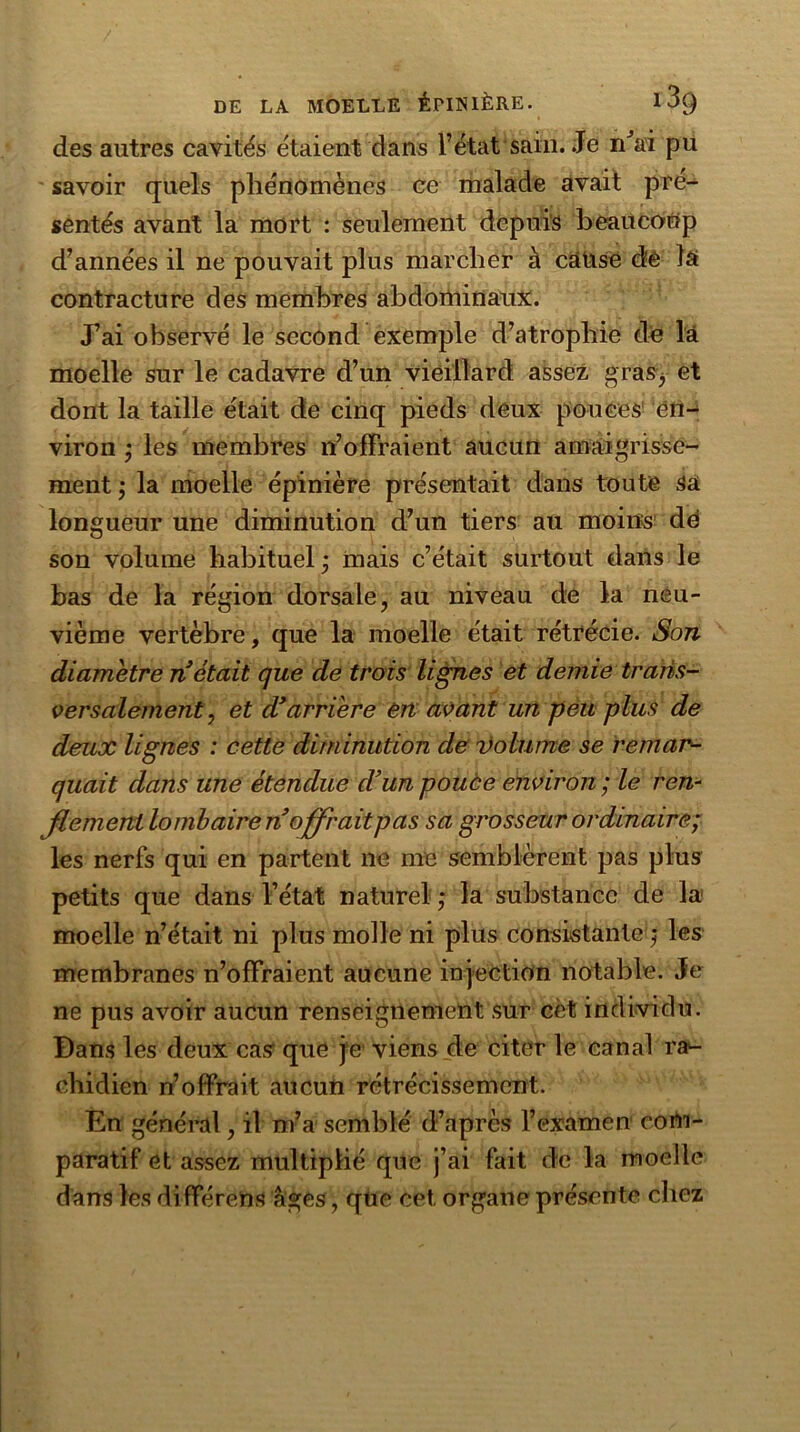 des autres cavités étaient dans l’état sain. Je n'ai pu savoir quels phénomènes ce malade avait pré- sentés avant la mort : seulement depuis beaucoup d’années il ne pouvait plus marcher à câüse dé la contracture des membres abdominaux. J’ai observé le second exemple d’atrophie de là moelle sur le cadavre d’un vieillard assez gras^ et dont la taille était de cinq pieds deux pouces en- viron ; les membres n’offraient aucun amaigrisse- ment ; la moelle épinière présentait dans toute sa longueur une diminution d’un tiers au moins de son volume habituel • mais c’était surtout dans le bas de la région dorsale, au niveau de la neu- vième vertèbre, que la moelle était rétrécie. Son diamètre n était que de trois lignes et demie trans- versalement, et d* arriére en avant un peu plus de deux lignes : cette diminution de volume se remar- quait dans une étendue d’un pouce environ ; le ren- flement lombaire n offraitpas sa grosseur ordinaire; les nerfs qui en partent ne me semblèrent pas plus petits que dans l’état naturel ; la substance de la moelle n’était ni plus molle ni plus consistante j les membranes n’offraient aucune injection notable. Je ne pus avoir aucun renseignement sur cèt individu. Dans les deux cas que je viens de citer le canal ra*- chidien n’offrait aucun rétrécissement. En général, il m’a semblé d’après l’examen com- paratif et assez multiplié que j’ai fait de la moelle dans les di fférens âges, que cet organe présente chez