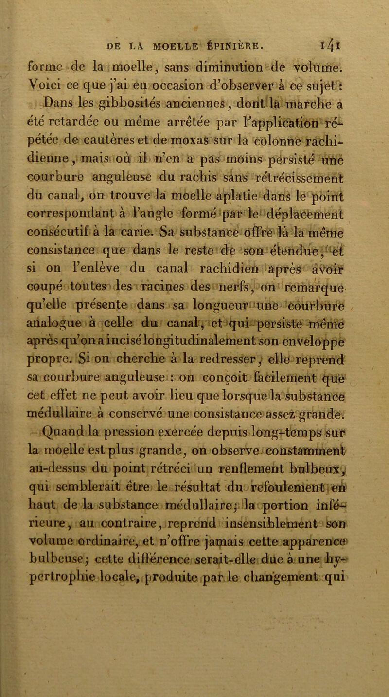 forme de la moelle, sans diminution de volume. Voici ce que j’ai eu occasion d’observer à ce sujet : Dans les gibbosités anciennes, dont la marche a été retardée ou meme arretée par l'application ré- pétée de cautères et de moxas sur la colonne rachi- dienne , mais où il n’en a pas moins pérsisté une courbure anguleuse du rachis sans rétrécissement du canal, on trouve lai moelle aplatie dans le point correspondant à l’angle formé par le déplacement consécutif à la carie. Sa substance offre la la meme consistance que dans le reste de son étendue, et si on l’enlève du canal rachidien après avoir coupé toutes les racines des nerfs, on remarque qu’elle présente dans sa longueur une courbure analogue à celle du canal, et qui persiste meme après qu’on a incisé longitudinalement son enveloppe propre. Si on cherche à la redresser, elle reprend sa courbure anguleuse : on conçoit facilement que cet effet ne peut avoir lieu que lorsque la substance médullaire à conservé une consistance assez grande. Quand la pression exercée depuis long-temps sur la moelle est plus grande, on observe constamment au-dessus du point rétréci un renflement bulbeux, qui semblerait être le résultat du refoulement en haut de la substance médullaire ; la portion infé- rieure, au contraire, reprend insensiblement son volume ordinaire, et n’offre jamais cette apparence bulbeuse; cette différence serait-elle due à une hy- pertrophie locale, produite par le changement qui