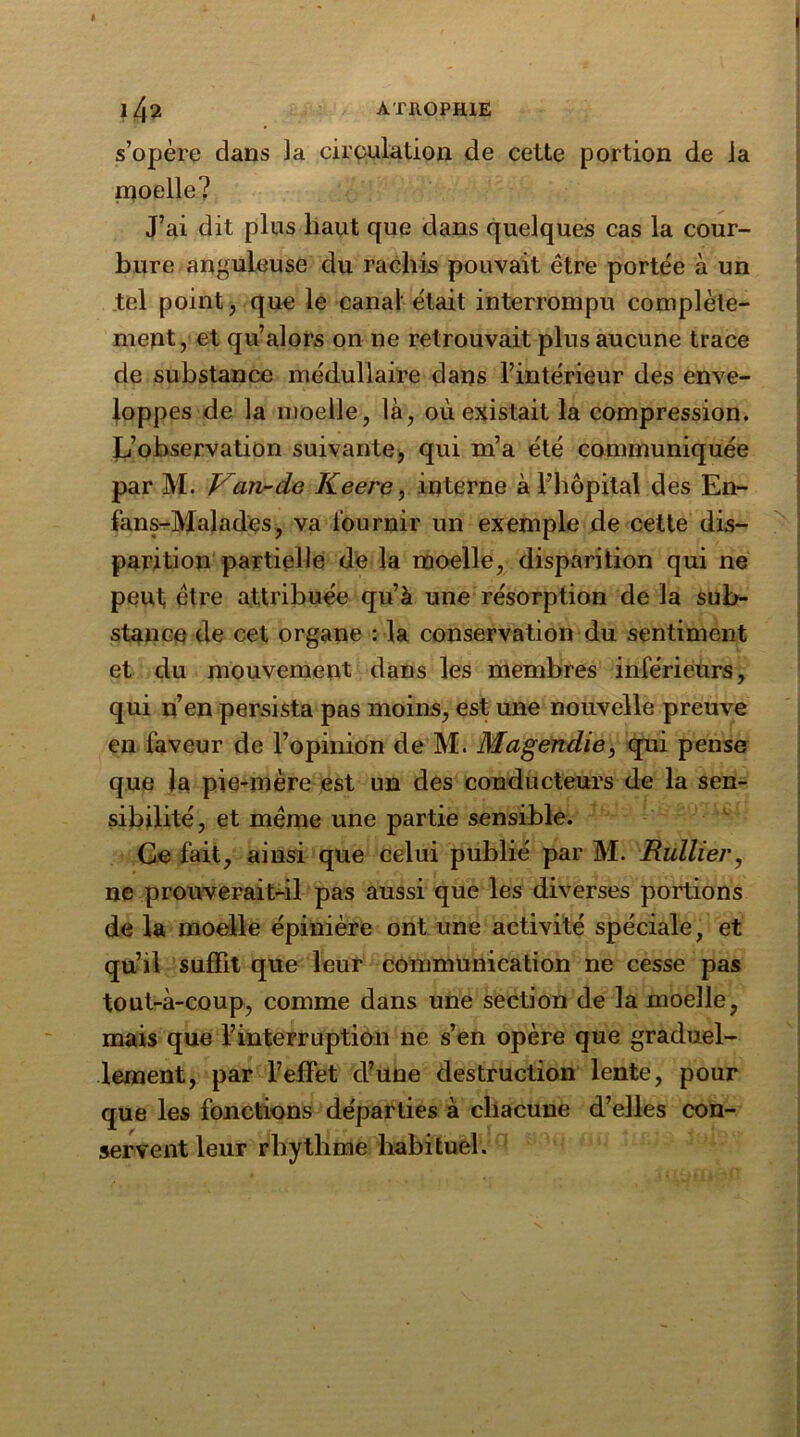 ' I 142 ATROPHIE s’opère dans la circulation de cette portion de la moelle? J’ai dit plus haut que dans quelques cas la cour- bure anguleuse du rachis pouvait être portée à un tel point, que le canal était interrompu complète- ment, et qu’alors on ne retrouvait plus aucune trace de substance médullaire dans l’intérieur des enve- loppes de la moelle, là, où existait la compression. L’observation suivante, qui m’a été communiquée par M. Van-de Keere, interne à l’hôpital des En- fans-Malades, va fournir un exemple de cette dis- parition partielle de la moelle, disparition qui ne peut être attribuée qu’à une résorption de la sub- stance de cet organe : la conservation du sentiment et du mouvement dans les membres inférieurs, qui n’en persista pas moins, est une nouvelle preuve en faveur de l’opinion de M. Magendie, qui pense que la pie-mère est un des conducteurs de la sen- sibilité, et meme une partie sensible. Ge fait, ainsi que celui publié par M. Huilier, ne prouverait-il pas aussi que les diverses portions de la moelle épinière ont une activité spéciale, et qu’il suffit que leur communication ne cesse pas tout-à-coup, comme dans une section de la moelle, mais que l’interruption ne s’en opère que graduel- lement, par l’effet d’une destruction lente, pour que les fonctions départies à chacune d’elles con- servent leur rbythme habituel.