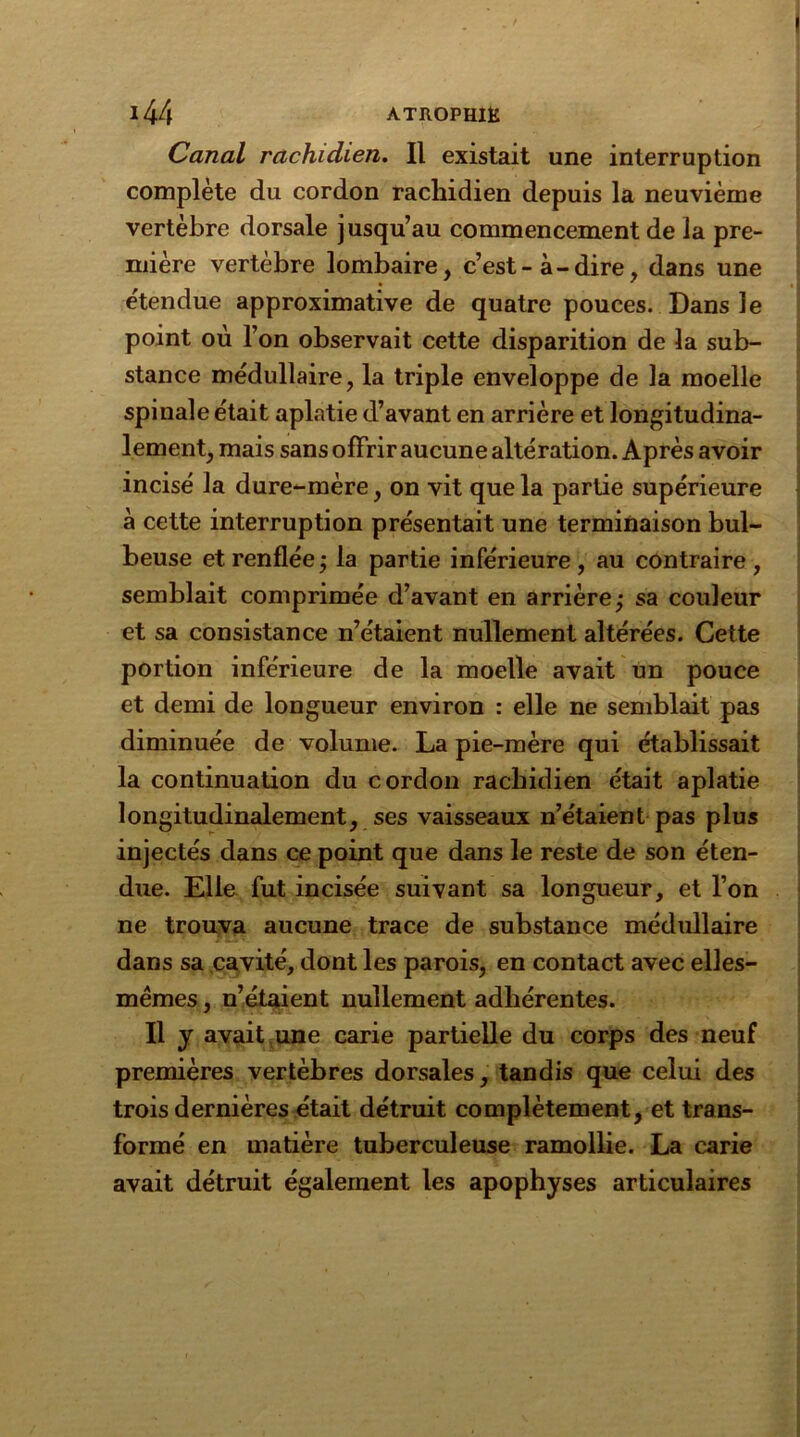 Canal rachidien. Il existait une interruption complète du cordon rachidien depuis la neuvième vertèbre dorsale jusqu’au commencement de la pre- mière vertèbre lombaire, c’est-à-dire, dans une étendue approximative de quatre pouces. Dans le point où l’on observait cette disparition de la sub- stance médullaire, la triple enveloppe de la moelle spinale était aplatie d’avant en arrière et longitudina- lement, mais sans offrir aucune altération. Après avoir incisé la dure-mère, on vit que la partie supérieure à cette interruption présentait une terminaison bul- beuse et renflée ; la partie inférieure , au contraire , semblait comprimée d’avant en arrière; sa couleur et sa consistance n’étaient nullement altérées. Cette portion inférieure de la moelle avait un pouce et demi de longueur environ : elle ne semblait pas diminuée de volume. La pie-mère qui établissait la continuation du cordon rachidien était aplatie longitudinalement, ses vaisseaux n’étaient pas plus injectés dans ce point que dans le reste de son éten- due. Elle fut incisée suivant sa longueur, et l’on ne trouva aucune trace de substance médullaire dans sa cavité, dont les parois, en contact avec elles- mêmes , n’étaient nullement adhérentes. Il y avait une carie partielle du corps des neuf premières vertèbres dorsales, tandis que celui des trois dernières était détruit complètement, et trans- formé en matière tuberculeuse ramollie. La carie avait détruit également les apophyses articulaires