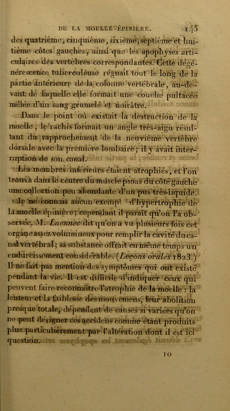 des quatrième, cinquième,sixième,septième et hui- tième côtes gauches, ainsi que les apophyses arti- culaires des vertèbres correspondantes. Cette dégé- nérescence tuberculeuse régnait tout le long de la partie antérieure de la colonne vertébrale, au-de- vant de laquelle elle formait une couche pultacée mêlée d’un sang grumelé et noirâtre. Dans le point où existait la destruction de là moelle, le rachis formait un angle très-aigu résul- tant du rapprochement de la neuvième vertèbre dorsale avec la première lombaire; il y avait inter- ruption de son canal. ^q ef i&masï 1»ofcXw Les membres intérieurs étaient atrophiés, et l’on trouva dans le centre du muscle psoas du côté gauche une collection peu abondante d’un pus très-liquide. Je ne connais aucun exempl d’hypertrophie de la moelle épinière ; cependant il paraît qu’on l’a ob- servée. M. Lciennec dit qu’on a vu plusieurs fois cet organe assez volumineux pour remplir la cavité du ca- nal vertébral ; sa substance offrait en même temps un endurcissement considérable. (Leçons orales 1823.) Il ne fait pas mention des symptômes qui ont existé pendant la vie. Il est difficile d’indiquer ceux qui peuvent faire reconnaître l’atrophie de la moelle : la lenteur et la faiblesse des mouvemens, leur abolition presque totale, dépendent de causes si variées qu’on ne peut désigner ces accidens comme étant produits plus particulièrement par l’altération dont il est ici question. rjf Ussisitx 10