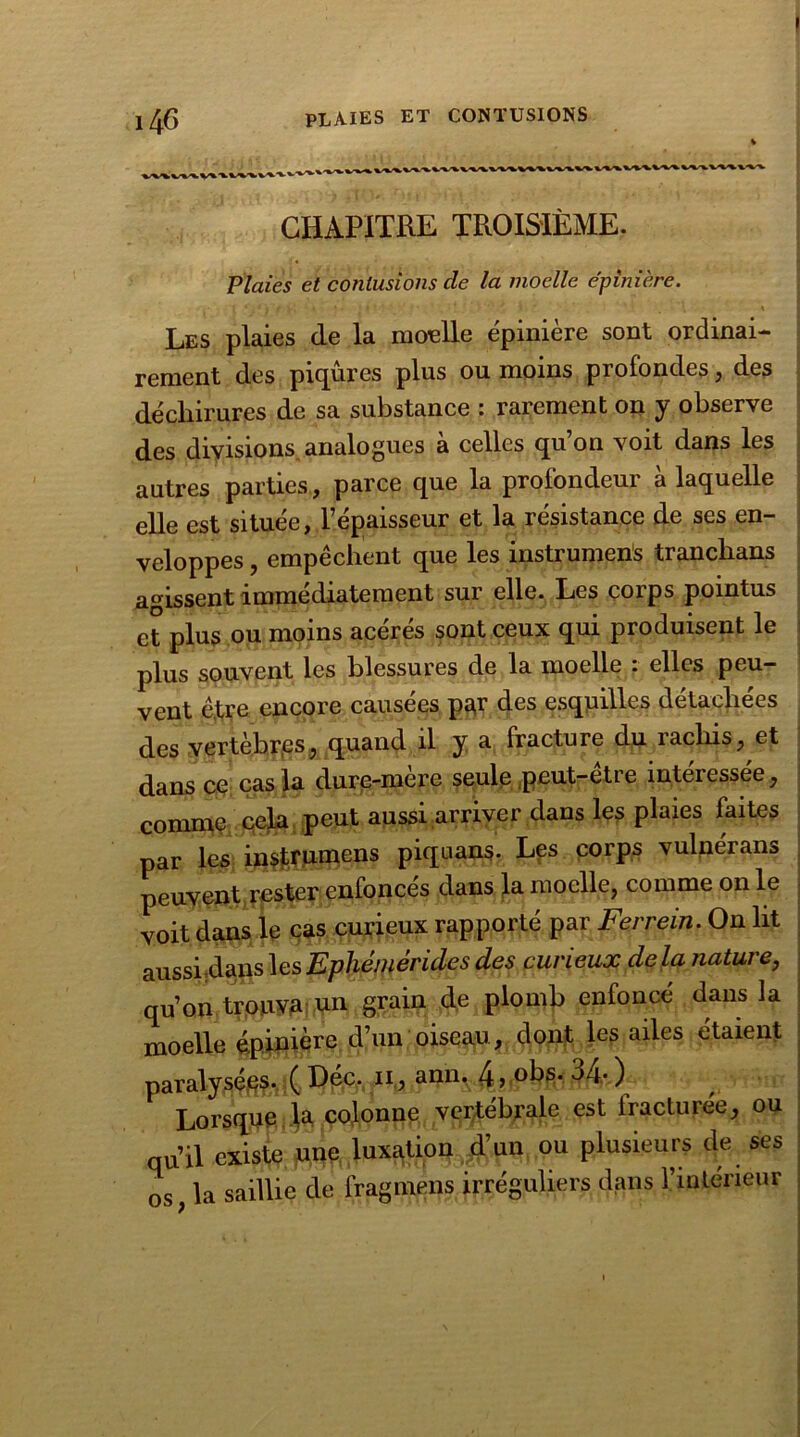 plaies et contusions 14c CHAPITRE TROISIÈME. Plaies et contusions cle la moelle épinière. ' _ , » Les plaies de la moelle épinière sont ordinai- rement des piqûres plus ou moins profondes, des déchirures de sa substance : rarement on y observe des divisions analogues à celles qu’on voit dans les autres parties, parce que la profondeur à laquelle elle est située, l’épaisseur et la résistance de ses en- veloppes , empêchent que les instrument trancbans agissent immédiatement sur elle. Les corps pointus et plus ou moins acérés sont ceux qui produisent le plus souvent les blessures de la moelle : elles peu- vent ê,tre encore causées p^r des esquilles détachées des vertèbres, quand il y a fracture du rachis, et dans ce cas la dure-mère seule peut-être intéressée, comme cela peut aussi arriver dans les plaies faites par les instrumens piqnans. Les corps vulnérans peuvent rester enfoncés dans la moelle, comme on le voit dans le cas curieux rapporté par Ferrein. On ht aussi.dans lesEphèmèridcs des curieux delà nature, qu’on trouva un grain de plomb enfonce dans la moelle épinière d’un oiseau, dont les ailes étaient paralysçtëfolC^fev11* aan* ^4- ) Lorsque Ja colonne vertébrale est fracturée, ou qu’il existe une luxation d’un ou plusieurs de ses os, la saillie de fragmens irréguliers dans l’intérieur