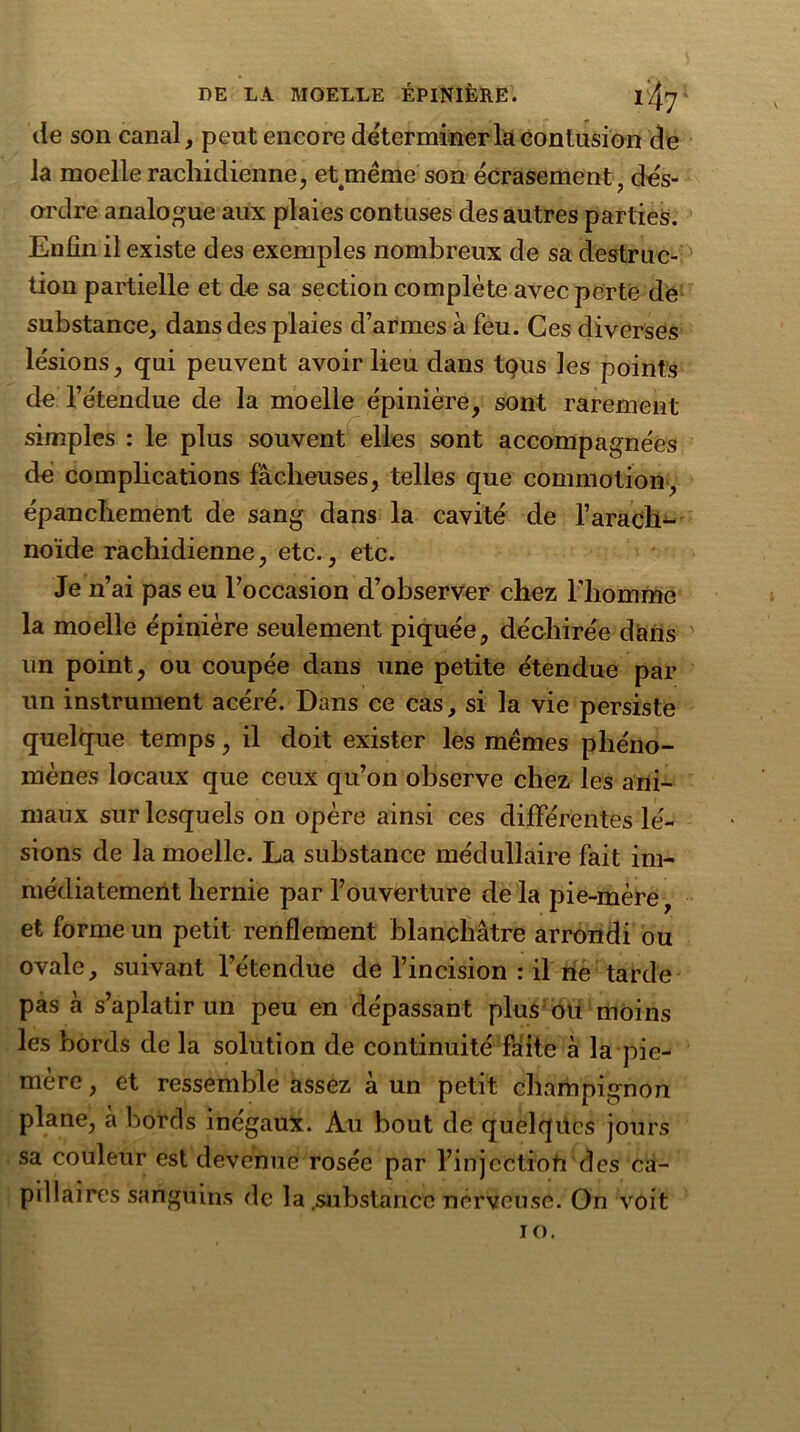 de son canal, peut encore déterminer la contusion de la moelle rachidienne, et même son écrasement, dés- ordre analogue aux plaies contuses des autres parties. Enfin il existe des exemples nombreux de sa destruc- tion partielle et de sa section complète avec perte de substance, dans des plaies d’armes à feu. Ces diverses lésions, qui peuvent avoir lieu dans tous les points de l’étendue de la moelle épinière, sont rarement simples : le plus souvent elles sont accompagnées de complications fâcheuses, telles que commotion, épanchement de sang dans la cavité de l’arach- noïde rachidienne, etc., etc. Je n’ai pas eu l’occasion d’observer chez l'homme la moelle épinière seulement piquée, déchirée dans un point, ou coupée dans une petite étendue par un instrument acéré. Dans ce cas, si la vie persiste quelque temps, il doit exister les mêmes phéno- mènes locaux que ceux qu’on observe chez les ani- maux sur lesquels on opère ainsi ces différentes lé- sions de la moelle. La substance médullaire fait im- médiatement hernie par l’ouverture de la pie-mère, et forme un petit renflement blanchâtre arrondi ou ovale, suivant l’étendue de l’incision : il ne tarde pas à s’aplatir un peu en dépassant plus ou moins les bords de la solution de continuité faite à la pie- mère , et ressemble assez à un petit champignon plane, cà bords inégaux. Au bout de quelques jours sa couleur est devenue rosée par l’injcctioft des ca- pillaires sanguins de la.substance nerveuse. On voit io.