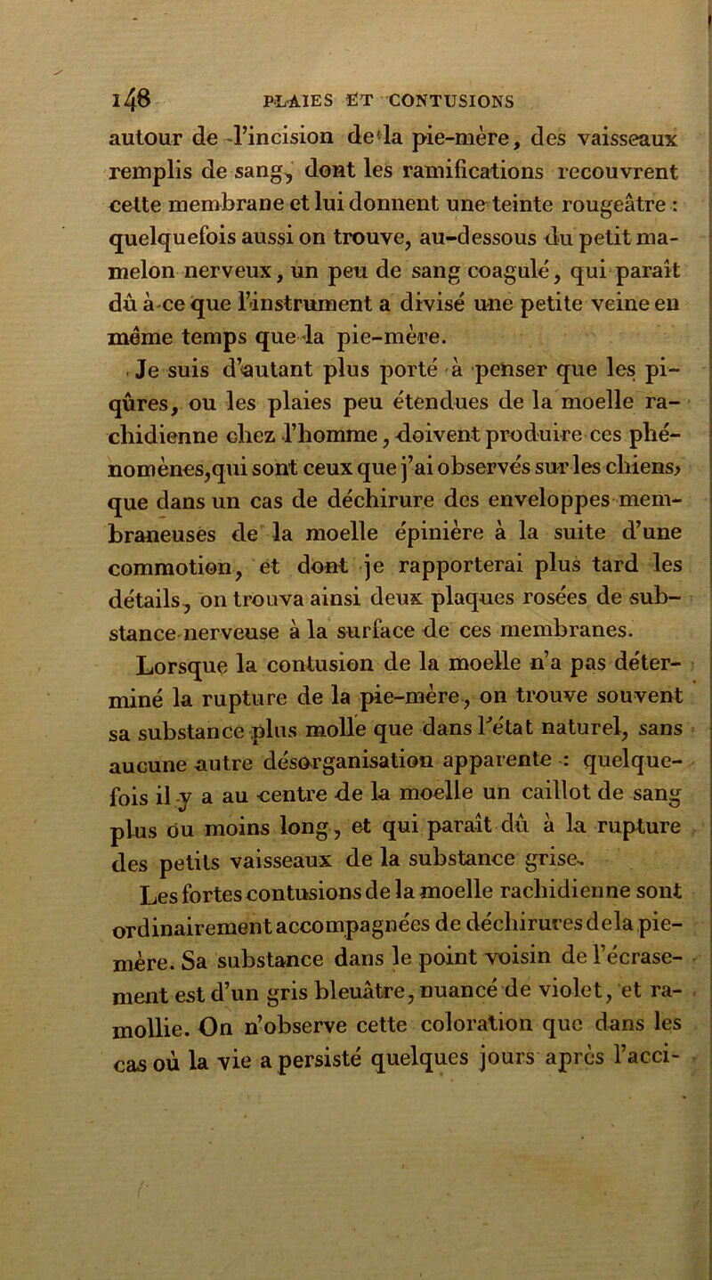 autour de l’incision de'la pie-mère, des vaisseaux remplis de sang, dont les ramifications recouvrent cette membrane et lui donnent une teinte rougeâtre : quelquefois aussi on trouve, au-dessous du petit ma- melon nerveux, un peu de sang coagulé, qui paraît dù à ce que l’instrument a divisé une petite veine en meme temps que la pie-mère. Je suis d’autant plus porté à penser que les pi- qûres, ou les plaies peu étendues de la moelle ra- chidienne chez l’homme, doivent produire ces phé- nomènes,qui sont ceux que j’ai observés sur les cliiens> que dans un cas de déchirure des enveloppes mem- braneuses de la moelle épinière à la suite d’une commotion, et dont je rapporterai plus tard les détails , on trouva ainsi deux plaques rosées de sub- stance nerveuse à la surface de ces membranes. Lorsque la contusion de la moelle n’a pas déter- miné la rupture de la pie-mère, on trouve souvent sa substance plus molle que dans l'état naturel, sans aucune autre désorganisation apparente : quelque- fois il y a au centre de la moelle un caillot de sang plus ou moins long, et qui paraît dû à la rupture des petits vaisseaux de la substance grise. Les fortes contusions de la moelle rachidienne sont ordinairement accompagnées de déchirures delà pie- mère. Sa substance dans le point voisin de Fécrase- ment est d’un gris bleuâtre, nuancé de violet, et ra- mollie. On n’observe cette coloration que dans les cas où la vie a persisté quelques jours après l’acci-