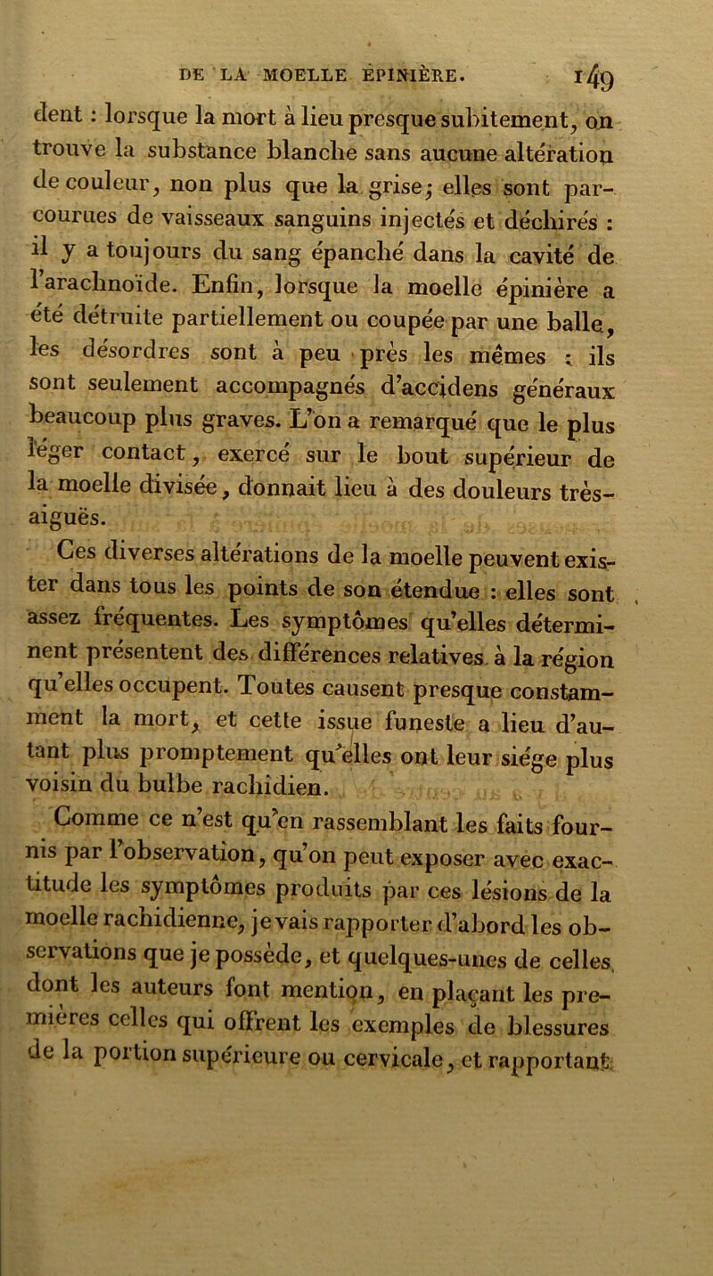 dent : lorsque la mort à lieu presque subitement, on trouve la substance blanche sans aucune altération de couleur, non plus que la grise; elles sont par- courues de vaisseaux sanguins injectés et déchirés : il y a toujours du sang épanché dans la cavité de l’arachnoïde. Enfin, lorsque la moelle épinière a été détruite partiellement ou coupée par une balle, les désordres sont à peu près les memes ; ils sont seulement accompagnés d’accidens généraux beaucoup plus graves. L’on a remarqué que le plus léger contact, exercé sur le bout supérieur de la moelle divisée, donnait lieu à des douleurs très- aiguës. Ces diverses alterations de la moelle peuvent exis- ter dans tous les points de son étendue : elles sont assez fréquentes. Les symptômes qu’elles détermi- nent présentent des différences relatives, à la région qu elles occupent. Toutes causent presque constam- ment la mort, et cette issue funeste a lieu d’au- tant plus promptement quelles ont leur siège plus voisin du bulbe rachidien. Comme ce n est qu en rassemblant les faits four- nis par 1 observation, qu’on peut exposer avec exac- titude les symptômes produits par ces lésions de la moelle rachidienne, je vais rapporter d’abord les ob- servations que je possède, et quelques-unes de celles, dont les auteurs font mention, en plaçant les pre- mières celles qui offrent les exemples de blessures de la poition supérieure ou cervicale, et rapportant:
