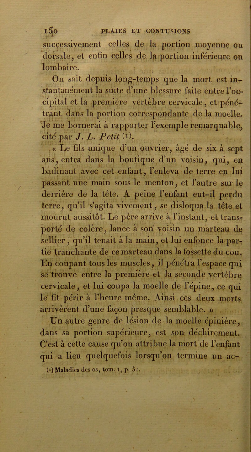 successivement celles de la portion moyenne ou dorsale, et enfin celles de la portion inférieure ou lombaire. On sait depuis long-temps que la mort est in- stantanément la suite d’une blessure faite entre l’oc- cipital et la première vertèbre cervicale, et péné- trant dans la portion correspondante de la moelle- Je me bornerai à rapporter l’exemple remarquable, cité par J. L. Petit (O. « Le fils unique d’un ouvrier, âgé de six à sept ans, entra dans la boutique d’un voisin, qui, en badinant avec cet enfant, l’enleva de terre en lui passant une main sous le menton, et l’autre sur le derrière de la tète. A peine l’enfant eut-il perdu terre, qu’il s’agita vivement, se disloqua la tète et mourut aussitôt. Le père arrive à l’instant, et trans- porté de colère, lance à son' voisin un marteau de sellier, qu’il tenait à la main, et lui enfonce la par- tie tranchante de ce marteau dans la fossette du cou. En coupant tous les muscles, il pénétra l’espace qui se trouve entre la première et la seconde vertèbre cervicale, et lui coupa la moelle de l’épine, ce qui le fit périr à l’heure meme. Ainsi ces deux morts arrivèrent d’une façon presque semblable. » Un autre genre de lésion de la moelle épinière, dans sa portion supérieure, est son déchirement. C’est à cette cause qu’on attribue la mort de l’enfant qui a lieu quelquefois lorsqu’on termine un ac- (») Maladies des os, tom. i, p. 51.
