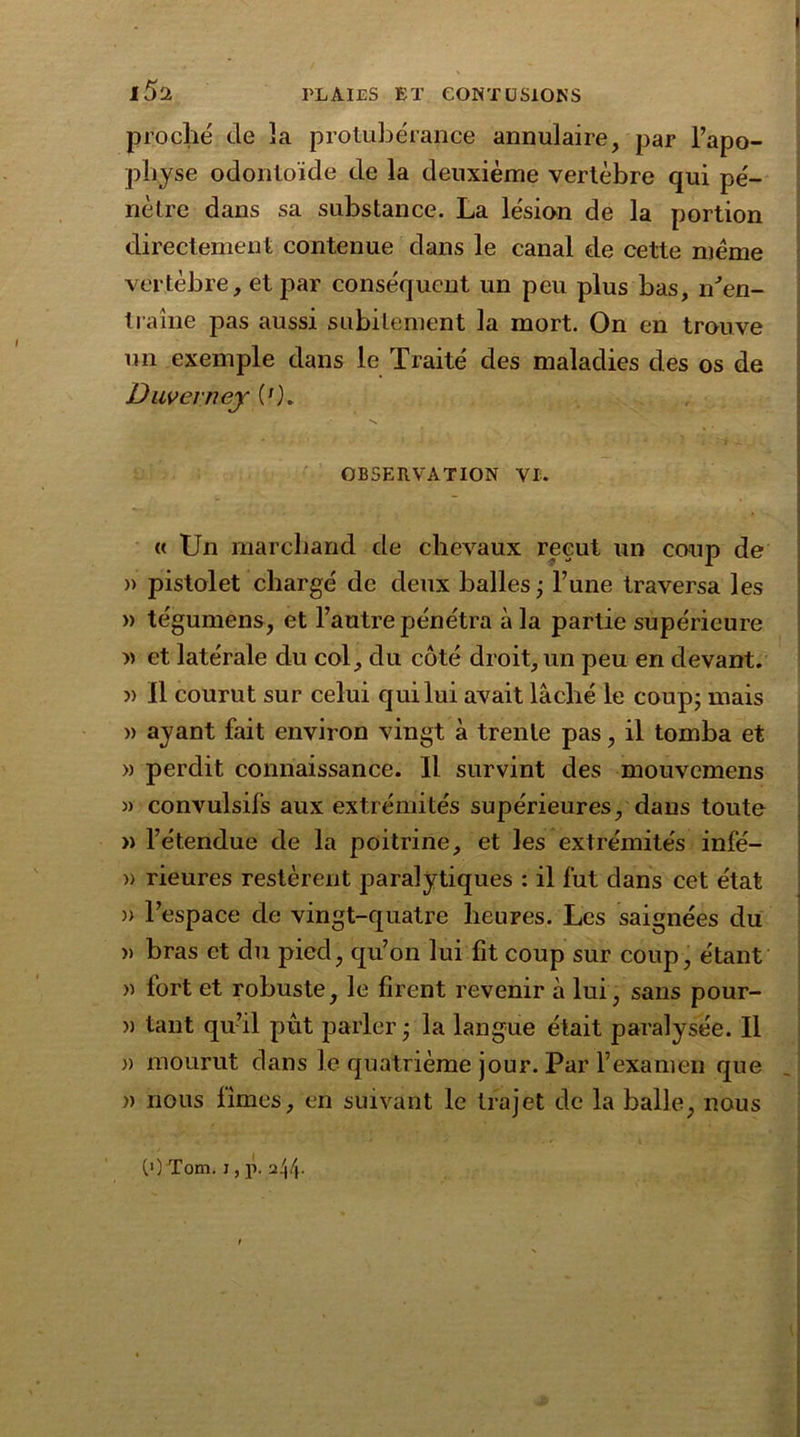 i5a proche de îa protubérance annulaire, par l’apo- physe odontoïde de la deuxième vertèbre qui pé- nètre dans sa substance. La lésion de la portion directement contenue dans le canal rie cette meme vertèbre, et par conséquent un peu plus bas, iTen- traine pas aussi subitement la mort. On en trouve un exemple dans le Traité des maladies des os de Duvevney ('). OBSERVATION VI. « Un marchand de chevaux reçut un coup de )> pistolet chargé de deux balles j l’une traversa les » tégumêns, et l’autre pénétra à la partie supérieure » et latérale du col, du côté droit, un peu en devant. » Il courut sur celui qui lui avait lâché le coup- mais » ayant fait environ vingt à trente pas, il tomba et » perdit connaissance. Il survint des mouvemens » convulsifs aux extrémités supérieures, dans toute » l’étendue de la poitrine, et les extrémités infé- » rieures restèrent paralytiques : il fut dans cet état )> l’espace de vingt-quatre heures. Les saignées du » bras et du pied, qu’on lui fit coup sur coup, étant » fort et robuste, le firent revenir à lui, sans pour- ri tant qu’il pût parler • la langue était paralysée. Il » mourut dans le quatrième jour. Par l’examen que » nous limes, en suivant le trajet de la balle, nous (») Tom. i, p. a44-