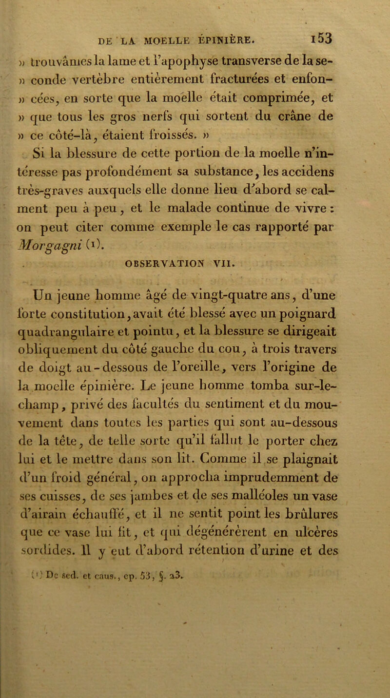 » trouvâmes la lame et l’apophyse transverse de la se- » conde vertèbre entièrement fracturées et enfon- » cées, en sorte que la moelle était comprimée, et » que tous les gros nerfs qui sortent du crâne de » ce côté-là, étaient froissés. » Si la blessure de cette portion de la moelle n’in- téresse pas profondément sa substance, les accidens très-graves auxquels elle donne lieu d'abord se cal- ment peu à peu, et le malade continue de vivre : on peut citer comme exemple le cas rapporté par Morgagni (O. OBSERVATION VII. ' Un jeune homme âgé de vingt-quatre ans, d’une forte constitution,avait été blessé avec un poignard quadrangulaire et pointu, et la blessure se dirigeait obliquement du côté gauche du cou, à trois travers de doigt au-dessous de l’oreille, vers l’origine de la moelle épinière. Le jeune homme tomba sur-le- champ , privé des facultés du sentiment et du mou- vement dans toutes les parties qui sont au-dessous de la tête, de telle sorte qu’il fallut le porter chez lui et le mettre dans son lit. Comme il se plaignait d’un froid général, on approcha imprudemment de ses cuisses, de scs jambes et de ses malléoles un vase d’airain échauffé, et il ne sentit point les brûlures que ce vase lui lit, et qui dégénérèrent en ulcères sordides. 11 y eut d’abord rétention d’urine et des {') De fied. et caus., cp. 53,