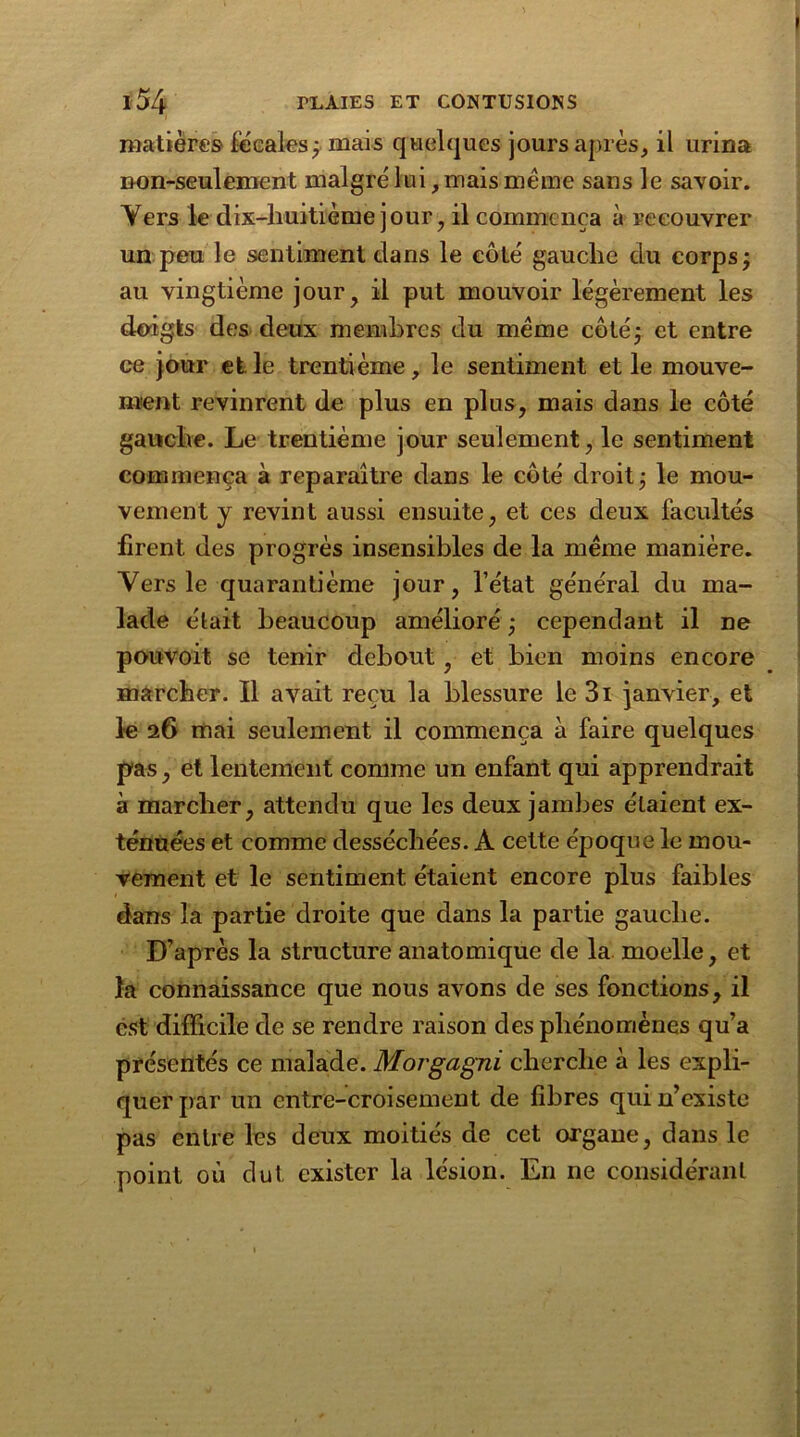 matières fécales; mais quelques jours après, il urina non-seulement malgré lui, mais meme sans le savoir. Yers le dix-huitième jour, il commença à recouvrer un peu le sentiment dans le côté gauche du corps; au vingtième jour, il put mouvoir légèrement les doigts des deux membres du meme côté; et entre ce jour et le trentième, le sentiment et le mouve- ment revinrent de plus en plus, mais dans le côté gauche. Le trentième jour seulement, le sentiment commença à reparaître dans le côté droit; le mou- vement y revint aussi ensuite, et ces deux facultés firent des progrès insensibles de la meme manière. Vers le quarantième jour, l’état général du ma- lade était beaucoup amélioré ; cependant il ne pouvoit se tenir debout, et bien moins encore marcher. Il avait reçu la blessure le 3i janvier, et le 26 mai seulement il commença à faire quelques pas, et lentement comme un enfant qui apprendrait à marcher, attendu que les deux jambes étaient ex- ténuées et comme desséchées. A cette époque le mou- vement et le sentiment étaient encore plus faibles dans la partie droite que dans la partie gauche. D’après la structure anatomique de la moelle, et la connaissance que nous avons de ses fonctions, il est difficile de se rendre raison des phénomènes qu’a présentés ce malade. Morgagni cherche à les expli- quer par un entre-croisement de fibres qui n’existe pas entre les deux moitiés de cet organe, dans le point où dut exister la lésion. En ne considérant