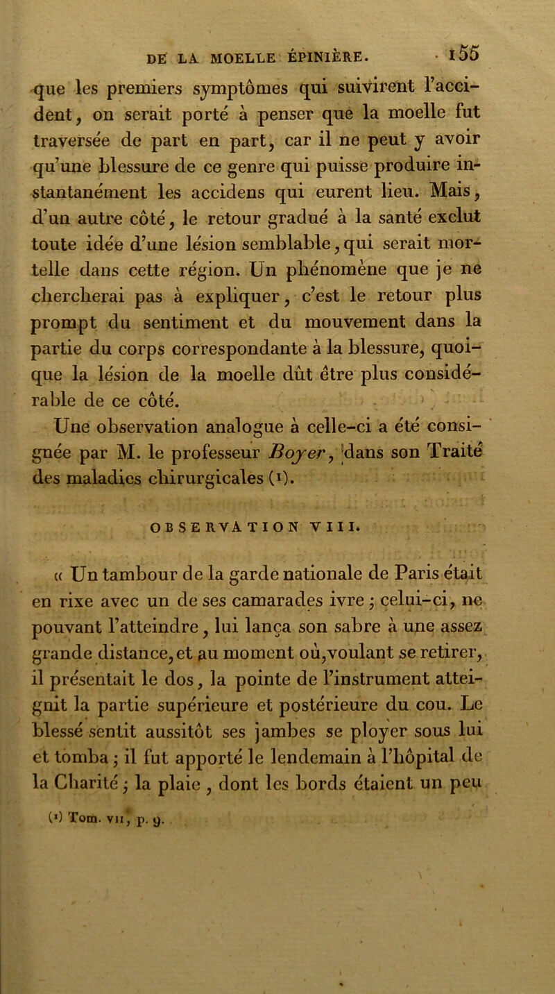 que les premiers symptômes qui suivirent l’acci- dent, on serait porté à penser que la moelle fut traversée de part en part, car il ne peut y avoir qu’une blessure de ce genre qui puisse produire in- stantanément les accidens qui eurent lieu. Mais, d’un autre côté, le retour gradué à la santé exclut toute idée d’une lésion semblable, qui serait mor- telle dans cette région. Un phénomène que je ne chercherai pas à expliquer, c’est le retour plus prompt du sentiment et du mouvement dans la partie du corps correspondante à la blessure, quoi- que la lésion de la moelle dût être plus considé- rable de ce côté. Une observation analogue à celle-ci a été consi- gnée par M. le professeur Boyer, ®dans son Traité des maladies chirurgicales (0. OBSERVATION VIII. «Un tambour de la garde nationale de Paris était en rixe avec un de ses camarades ivre ; celui-ci, ne pouvant l’atteindre, lui lança son sabre à une assez grande distance, et au moment où,voulant se retirer, il présentait le dos, la pointe de l’instrument attei- gnit la partie supérieure et postérieure du cou. Le blessé sentit aussitôt ses jambes se ployer sous lui et tomba ; il fut apporté le lendemain à l’hôpital de la Charité j la plaie , dont les bords étaient un peu (>) Tom. vu , p. 9.