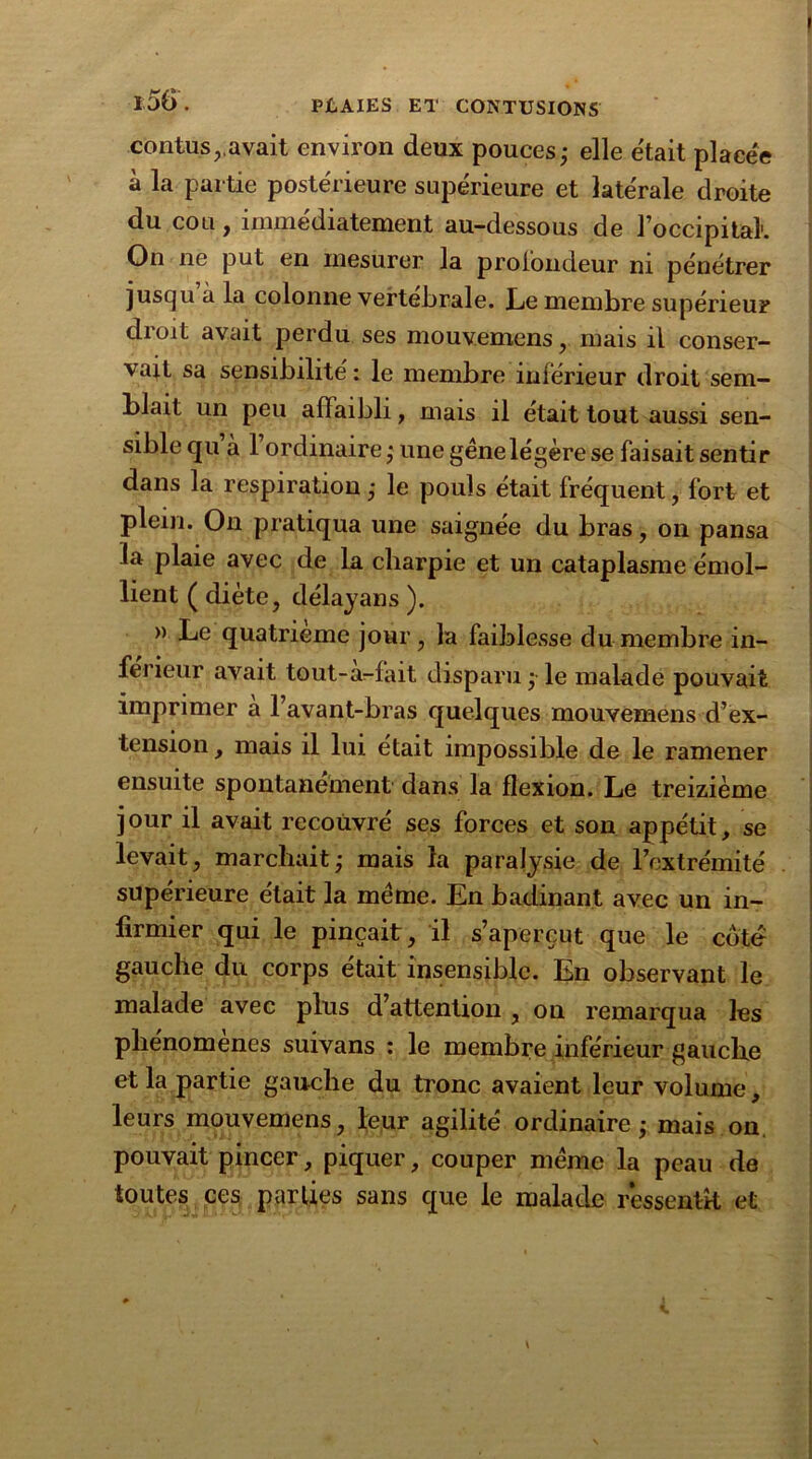 contus,.avait environ deux pouces; elle e'tait placée à la partie postérieure supérieure et latérale droite du cou, immédiatement au-dessous de l’occipital1. On ne put en mesurer la profondeur ni pénétrer jusqu à la colonne vertébrale. Le membre supérieur droit avait perdu ses mouvemens, mais il conser- vait sa sensibilité: le membre inférieur droit sem- blait un peu affaibli, mais il était tout aussi sen- sible qu a 1 ordinaire ; une gêne légère se faisait sentir dans la respiration ; le pouls était fréquent, fort et plein. On pratiqua une saignée du bras, on pansa la plaie avec de la charpie et un cataplasme émol- lient ( diète, délayans ). » Le quatrième jour, la faiblesse du membre in- férieur avait tout-à-fait disparu ; le malade pouvait imprimer a 1 avant-bras quelques mouvemens d’ex- tension , mais il lui était impossible de le ramener ensuite spontanément dans la flexion. Le treizième jour il avait recouvré ses forces et son appétit, se levait, marchait; mais la paralysie de l’extrémité supérieure était la même. En badinant avec un in- firmier qui le pinçait, il s’aperçut que le côte gauche du corps était insensible. En observant le malade avec plus d’attention , on remarqua les phénomènes suivans : le membre inférieur gauche et la partie gauche du tronc avaient leur volume, leurs mouvemens, leur agilité ordinaire ; mais on pouvait pincer, piquer, couper même la peau de toutes ces parties sans que le malade ressentît et