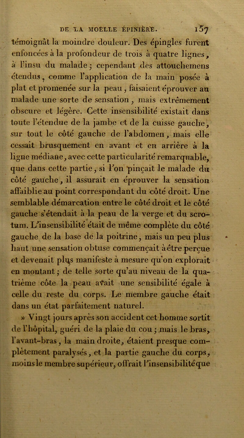 témoignât la moindre douleur. Des épingles furent enfoncées à la profondeur de trois â quatre lignes, à l’insu du malaide ; cependant des attouchemens étendus ? comme l’application de la main posée à plat et promenée sur la peau, faisaient éprouver au malade une sorte de sensation , mais extrêmement obscure et légère. Cette insensibilité existait dans toute l’étendue de la jambe et de la cuisse gauche, sur tout le côté gauche de l’abdomen, mais elle cessait brusquement en avant et en arrière à la ligne médiane, avec cette particularité remarquable, que dans cette partie, si Fon pinçait le malade du côté gauche, il assurait en éprouver la sensation affaiblie au point correspondant du côté droit. Une semblable démarcation entre le côté droit et le côté gauche s’étendait à la peau de la verge et du scro- tum. L'in sensibilité était de même complète du côté gauche de la base de la poitrine, mais un peu plus haut une sensation obtuse commençait à être perçue et devenait pli^s manifeste à mesure qu’on explorait en montant ; de telle sorte qu’au niveau de la qua- trième côte la peau afait une sensibilité égale à celle du reste du corps. Le membre gauche était dans un état parfaitement naturel. » Vingt jours après son accident cet homme sortit de l’hôpital, guéri de la plaie du cou ; mais le bras, l’avant-bras, la main droite, étaient presque com- plètement paralysés, et la partie gauche du corps, moins le membre supérieur, offrait l'insensibilité que