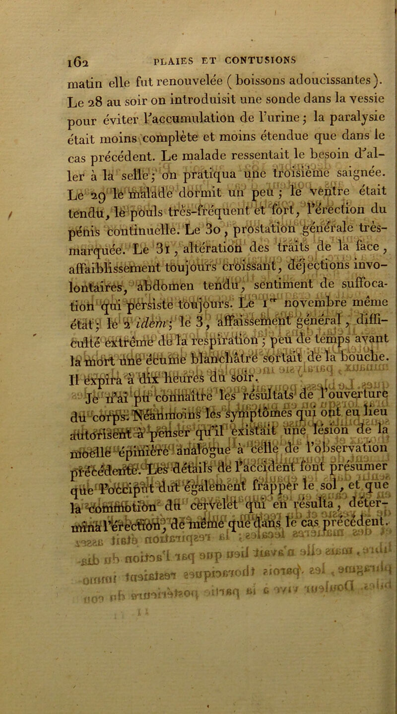 matin elle fut renouvelée ( boissons adoucissantes). Le 28 au soir on introduisit une sonde dans la vessie pour éviter l'accumulation de l’urine ; la paralysie était moins complète et moins étendue que dans le cas précédent. Le malade ressentait le besoin d'al- ler à la selle ; on pratiqua une troisième saignée. Le 29 le malade dormit un peu ; le ventre était tendu, le pouls très-fréquent ,érection du pénis continuelle. Le 3o, prostation générale très- marquée. Le 3l, altération des traits de la face, affaiblissement toujours croissant, déjections invo- lontaires, abdomen tendu, sentiment de suffoca- tion qui pérsiste toujours. Le Ier novembre meme état ; le 2 idem -, lé 3 , affaissement général, diffi- ^eluîe temps avan t de la bouclie. 111 JLè fb ^ * jrgï^ ^râultats de i^ouv^turè présumer frapper dft1'efiVesulta, aet^r-r caspfeceJenl^ tÎBtb noiimiqz-vi ü aumuiun 0 • .£ib ub noitos'liaq oup irai* hBV&a aih zmca ,tmu I{ tuaiBÎ89T asupnr/iodt ?jotb^ aal, emgin» q intKil