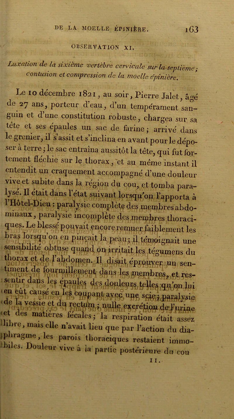 observation XI. Luxation de la sixième vertèbre cervicale sur la septième contusion et compression de la moelle épinière. Le io décembre 1821, au soir, Pierre Jalet, âgé de 27 ans porteur d’eau, d’un tempérament san- guin et d’une constitution robuste, chargea sur sa tête et ses épaules un sac de farine ; arrivé dans le grenier, il s assit et s’inclina en avant pour le dépo- ser à terre ; le sac entraîna aussitôt la tête, qui fut for- tement fléchie sur le thorax, et au même instant il entendit un craquement accompagné d’une douleur vive et subite dans la région du cou, et tomba para- lysé. Il était dans l'état suivant lorsqu'on l’apporta à l’IIôtel-Dieu : paralysie complète des membresabdo- miuaux, paralysie incomplète clés membres thoraci- ques. Le blessé pouvait encore remuer faiblement les bras lorsqu’on en pinçait la peau; il témoignait une sensibilité obtuse quand on irritait les tégumens du thorax et de l’abdoqicn. Il disait éprouver un sen- res- sentir dadslef éMuIeç en eut cause enî%%ga}g{.jy^ujjf. sgjç; paralysie de la vessie et du rectum ; nulle excrétion de l’urine ■et des matières fécales; la respiration était assez libre, mais elle n’avait lieu que par l’action du dia- phragme , les parois thoraciques restaient immo- biles. Douleur vive à ia partie postérieure du cou