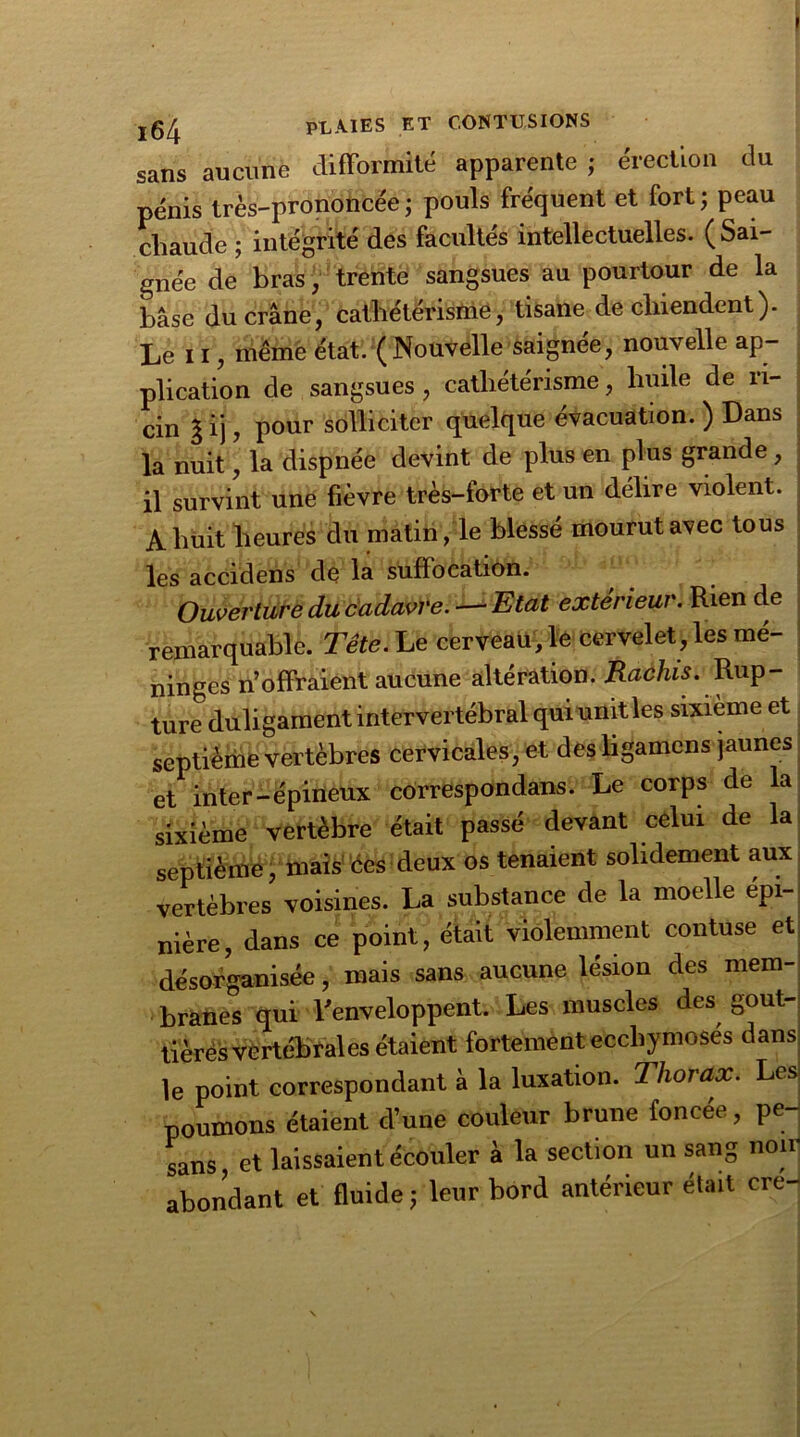 ' ,64 PLAIES ET CONTUSIONS sans aucune difformité apparente ; érection du pénis très-prononcée; pouls fréquent et fort; peau chaude ; intégrité des facultés intellectuelles. (Sai- gnée de bras, trente sangsues au pourtour de la base du crâne, cathétérisme, tisane de chiendent). Le 11, même état. (Nouvelle saignee, nouvelle ap- plication de sangsues , cathétérisme, huile de ri- cin l ij, pour solliciter quelque évacuation. ) Dans la nuit, la disp née devint de plus en plus grande , il survint une fièvre très-forte et un délire violent. A huit heures du matin, le blessé mourut avec tous les accidens de la suffocation. Ouverture du cadavre. — Etat extérieur. Rien de remarquable. Tête. Le cerveau, le cervelet, les mé- ninges n’offraient aucune altération. Hachis. Rup- ture duligament intervertébral qui unit les sixième et septième vertèbres cervicales, et des ligamens jaunes et inter-épineux côrrespondans. Le corps de la sixième vertèbre était passé devant celui de la septième, mais ces deux os tenaient solidement aux vertèbres voisines. La substance de la moelle épi- nière, dans ce point, était violemment contuse et désorganisée, mais sans aucune lésion des mem- branes qui l'enveloppent. Les muscles des gout- tières vertébrales étaient fortement ecchymoses dans le point correspondant à la luxation. Thorax. Les poumons étaient d’une couleur brune foncée, pe- sans, et laissaient écouler à la section un sang noir abondant et fluide ; leur bord antérieur était cre-