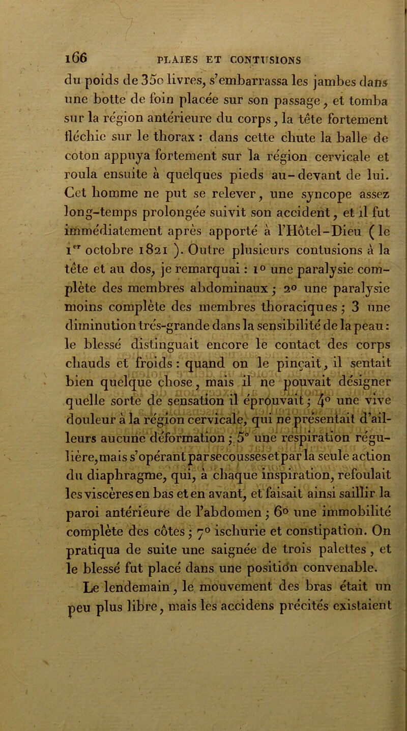du poids de 35o livres, s’embarrassa les jambes dans une botte de foin placée sur son passage, et tomba sur la région antérieure du corps, la tête fortement fléchie sur le thorax : dans cette chute la balle de coton appuya fortement sur la région cervicale et roula ensuite à quelques pieds au-devant de lui. Cet homme ne put se relever, line syncope assez long-temps prolongée suivit son accident, et il fut immédiatement après apporté à l’Hôtel—Dieu. (le Ier octobre 1821 ). Outre plusieurs contusions à la tête et au dos, je remarquai : i° une paralysie com- plète des membres abdominaux ; 2° une paralysie moins complète des membres thoraciques ; 3 une diminution très-grande dans la sensibilité de la peau : le blessé distinguait encore le contact des corps chauds et froids: quand on le pinçait, il sentait bien quelque chose, mais il ne pouvait désigner quelle sorte de sensation il éprouvait ; 4° une vive douleur à la région cervicale, qui ne présentait d’ail- leurs aucune déformation ; 5° une respiration régu- lière,mais s’opérant parsecoussesetpar la seule action du diaphragme, qui, à chaque inspiration, refoulait les viscères en bas et en avant, et faisait ainsi saillir la paroi antérieure de l’abdomen ‘ 6° une immobilité complète des côtes ; y° ischurie et constipation. On pratiqua de suite une saignée de trois palettes , et le blessé fut placé dans une position convenable. Le lendemain, le mouvement des bras était un peu plus libre, mais les accidens précités existaient