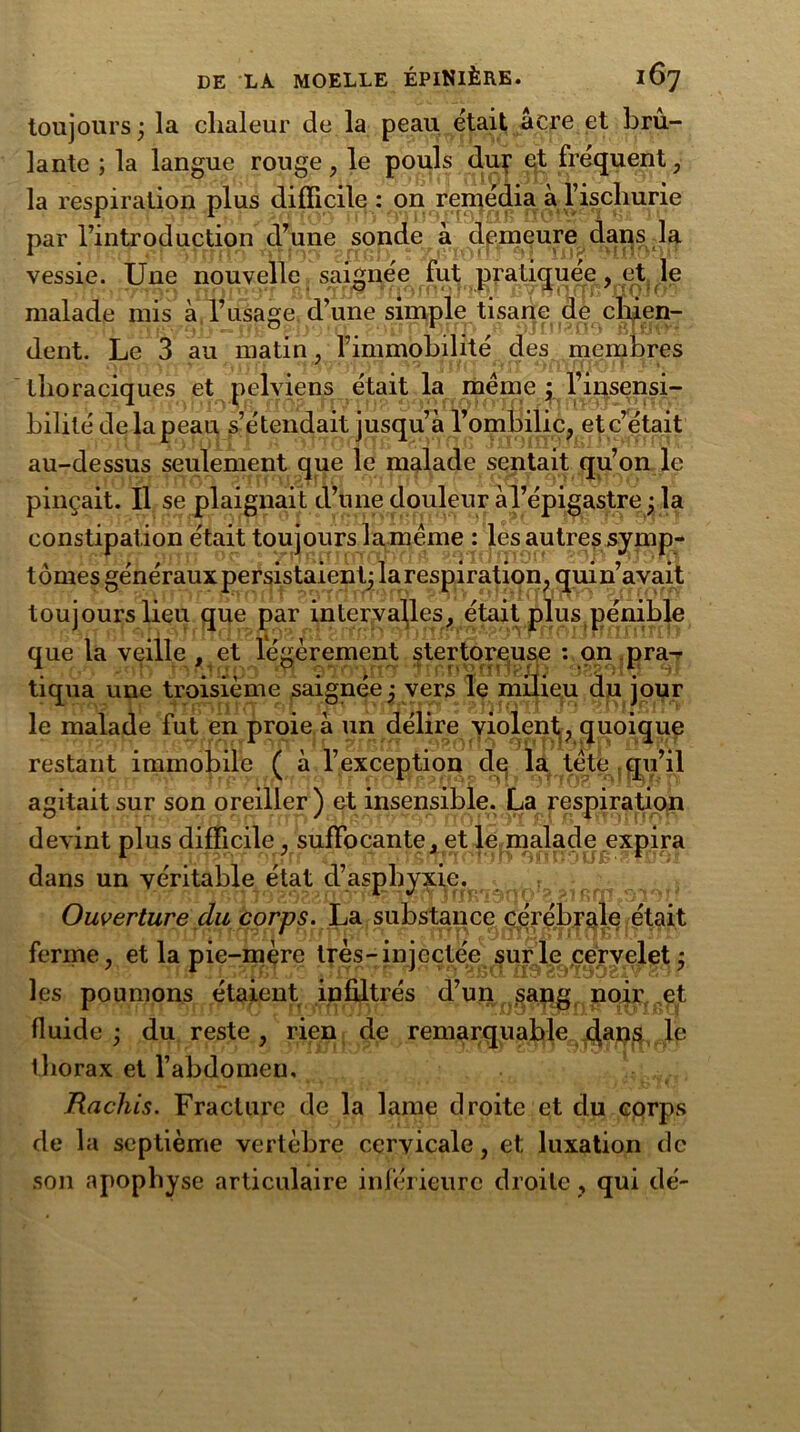 toujours ; la chaleur de la peau était âcre et brû- lante ; la langue rouge , le pouls dur et fréquent, la respiration plus difficile : on remédia à l’ischurie par l’introduction d’une sonde â demeure dans la vessie. Une nouvelle. saignée fut ^pati^uee, et, le malade mis à l’usage d’une simple tisane de chien- dent. Le 3 au matin, l’immobilité des membres thoraciques et pelviens était la meme ; l’iusensi- bililé de la peau s’étendait jusqu’à l’ombilic, et c’était au-dessus seulement que le malade sentait qu’on le pinçait. Il se plaignait d’une douleur àl’épigastre ; la constipation était toujours laméme : les autres symp- tômes généraux persistaient; la respiration, quin’avait toujours lieu que par intervalles, était plus pénible que la veille , et légèrement stertqreuse : on pra-r tiqua une troisième saignée ; vers le milieu du jour le malade fut en proie à un délire violent,, quoique restant immobile ( à l’exception de la tète qu’il agitait sur son oreiller) et insensible. La respiration devint plus difficile, suffocante, et le malade expira dans un véritable état d’asphyxie. Ouverture du corps. La substance cérébrale était ferme, et la pie-mère très-injectée sur le cervelet ; les poumons étaient infiltrés d’un sang noir et fluide; du reste, rien de remarquable dans le thorax et l’abdomen. Rachis. Fracture de la lame droite et du corps de la septième vertèbre cervicale, et luxation de son apophyse articulaire inférieure droite, qui dé-