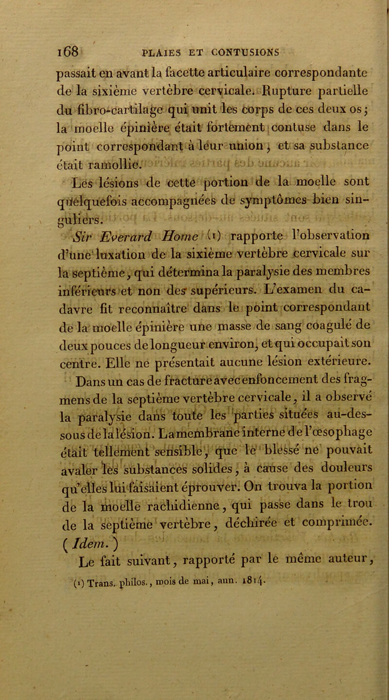 ' 168 PLAIES ET CONTUSIONS passait en avant la facette articulaire correspondante de la sixième vertèbre cervicale. Rupture partielle du fibro-cartilage qui unit les corps de ces deux os ; la moelle épinière était fortement contuse dans le point correspondant à leur union , et sa substance était ramollie. Les lésions de cette portion de la moelle sont quelquefois accompagnées de symptômes bien sin- guliers. Sir Everard Home (0 rapporte l’observation d’üne luxation de la sixième vertèbre cervicale sur la septième, qui détermina la paralysie des membres inférieurs et non des1 supérieurs. L’examen du ca- davre fit reconnaître dans le point correspondant de la moelle épinière une masse de sang coagulé de deux pouces de longueur environ, et qui occupait son centre. Elle ne présentait aucune lésion extérieure. Dans un cas de fracture avec enfoncement des frag- mensde la septième vertèbre cervicale, il a observé la paralysie dans toute les parties situées au-des- sous de la lésion. La membrane interne d e l’œsopbage était tellement sensible, que le blessé ne pouvait avaler les substances solides, à cause des douleurs quelles lui faisaient éprouver. On trouva la portion de la moelle rachidienne, qui passe dans le trou de la septième vertèbre, déchirée et comprimée. ( Idem. ) Le fait suivant, rapporté par le même auteur, (OTrans. philos., mois de mai, ann. i8i4-