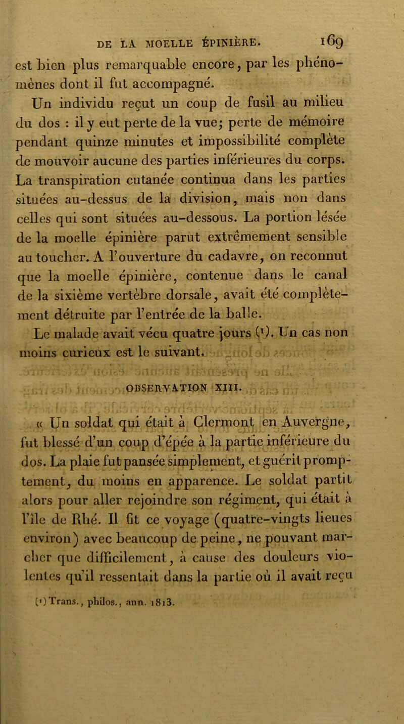 est bien plus remarquable encore, par les phéno- mènes dont il fut accompagné. Un individu reçut un coup de fusil au milieu du dos : il y eut perte de la vue; perte de mémoire pendant quinze minutes et impossibilité complète cle mouvoir aucune des parties inférieures du corps. La transpiration cutanée continua dans les parties situées au-dessus de la division, mais non dans celles qui sont situées au-dessous. La portion lésée de la moelle épinière parut extrêmement sensible au toucher. À l’ouverture du cadavre, on reconnut que la moelle épinière, contenue dans le canal de la sixième vertèbre dorsale, avait été complète- ment détruite par l’entrée de la balle. Le malade avait vécu quatre jours (0. Un cas non moins curieux est le suivant. OBSERVATION XIII. « Un soldat qui était a Clermont en Auvergne, fut blessé d’un coup d’épée à la partie inférieure du dos. La plaie fut pansée simplement, et guérit promp- tement, du moins en apparence. Le soldat partit alors pour aller rejoindre son régiment, qui était a l’île de Rbé. Il fit ce voyage (quatre-vingts lieues environ) avec beaucoup de peine, ne pouvant mar- cher que difficilement, à cause des douleurs vio- lentes quil ressentait dans la partie où il avait reçu (>)Trans., philos., ann. i8i3.